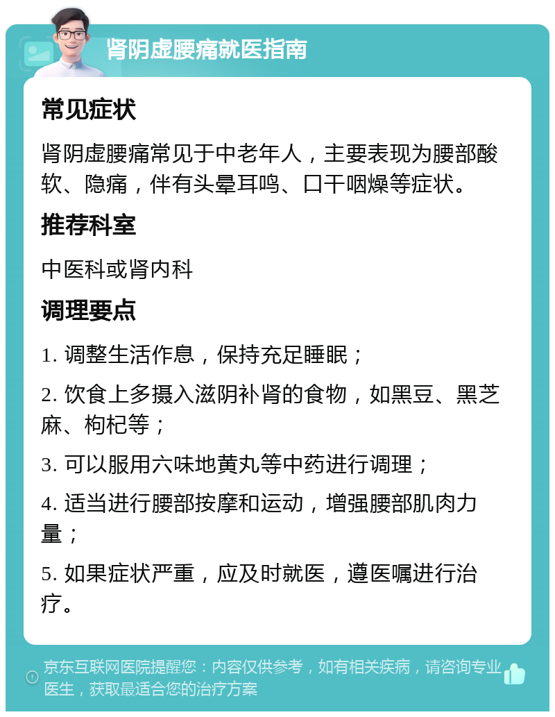 肾阴虚腰痛就医指南 常见症状 肾阴虚腰痛常见于中老年人，主要表现为腰部酸软、隐痛，伴有头晕耳鸣、口干咽燥等症状。 推荐科室 中医科或肾内科 调理要点 1. 调整生活作息，保持充足睡眠； 2. 饮食上多摄入滋阴补肾的食物，如黑豆、黑芝麻、枸杞等； 3. 可以服用六味地黄丸等中药进行调理； 4. 适当进行腰部按摩和运动，增强腰部肌肉力量； 5. 如果症状严重，应及时就医，遵医嘱进行治疗。