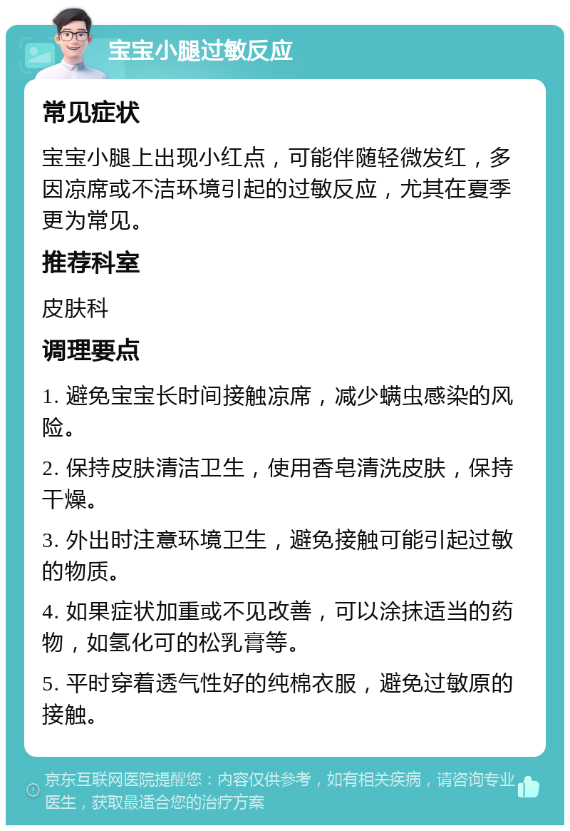 宝宝小腿过敏反应 常见症状 宝宝小腿上出现小红点，可能伴随轻微发红，多因凉席或不洁环境引起的过敏反应，尤其在夏季更为常见。 推荐科室 皮肤科 调理要点 1. 避免宝宝长时间接触凉席，减少螨虫感染的风险。 2. 保持皮肤清洁卫生，使用香皂清洗皮肤，保持干燥。 3. 外出时注意环境卫生，避免接触可能引起过敏的物质。 4. 如果症状加重或不见改善，可以涂抹适当的药物，如氢化可的松乳膏等。 5. 平时穿着透气性好的纯棉衣服，避免过敏原的接触。