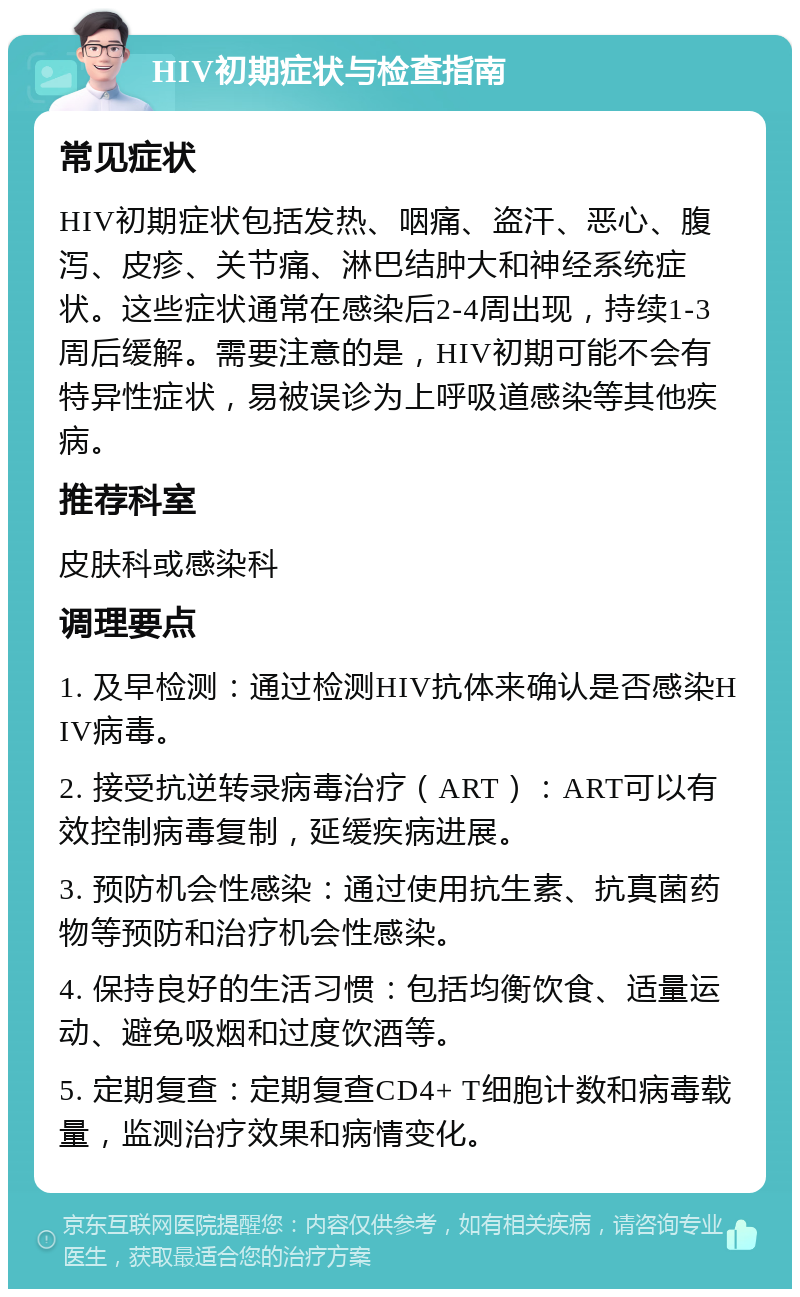 HIV初期症状与检查指南 常见症状 HIV初期症状包括发热、咽痛、盗汗、恶心、腹泻、皮疹、关节痛、淋巴结肿大和神经系统症状。这些症状通常在感染后2-4周出现，持续1-3周后缓解。需要注意的是，HIV初期可能不会有特异性症状，易被误诊为上呼吸道感染等其他疾病。 推荐科室 皮肤科或感染科 调理要点 1. 及早检测：通过检测HIV抗体来确认是否感染HIV病毒。 2. 接受抗逆转录病毒治疗（ART）：ART可以有效控制病毒复制，延缓疾病进展。 3. 预防机会性感染：通过使用抗生素、抗真菌药物等预防和治疗机会性感染。 4. 保持良好的生活习惯：包括均衡饮食、适量运动、避免吸烟和过度饮酒等。 5. 定期复查：定期复查CD4+ T细胞计数和病毒载量，监测治疗效果和病情变化。