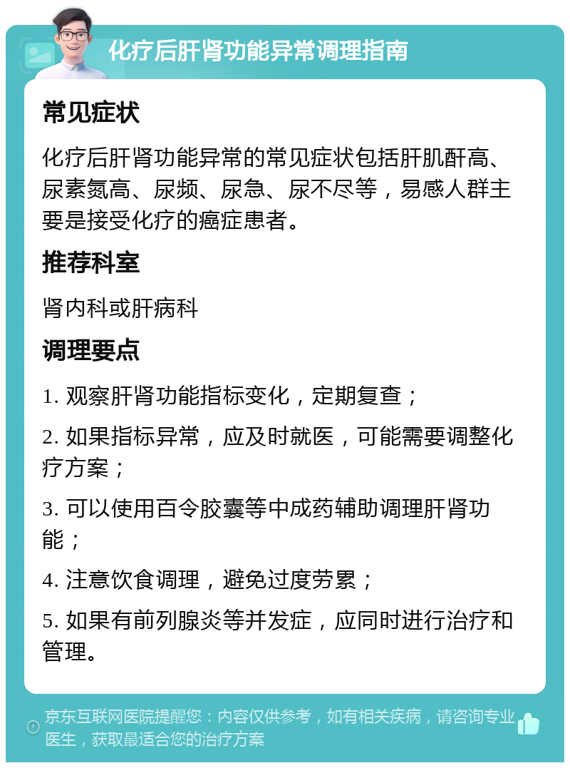 化疗后肝肾功能异常调理指南 常见症状 化疗后肝肾功能异常的常见症状包括肝肌酐高、尿素氮高、尿频、尿急、尿不尽等，易感人群主要是接受化疗的癌症患者。 推荐科室 肾内科或肝病科 调理要点 1. 观察肝肾功能指标变化，定期复查； 2. 如果指标异常，应及时就医，可能需要调整化疗方案； 3. 可以使用百令胶囊等中成药辅助调理肝肾功能； 4. 注意饮食调理，避免过度劳累； 5. 如果有前列腺炎等并发症，应同时进行治疗和管理。