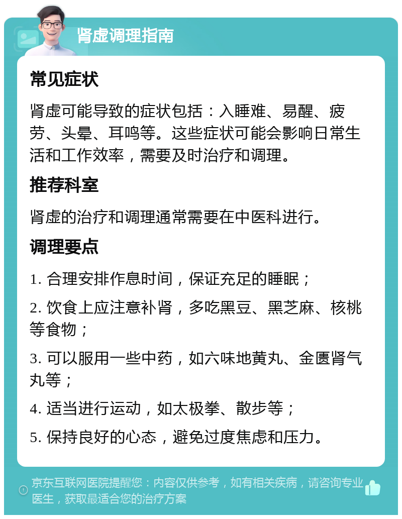 肾虚调理指南 常见症状 肾虚可能导致的症状包括：入睡难、易醒、疲劳、头晕、耳鸣等。这些症状可能会影响日常生活和工作效率，需要及时治疗和调理。 推荐科室 肾虚的治疗和调理通常需要在中医科进行。 调理要点 1. 合理安排作息时间，保证充足的睡眠； 2. 饮食上应注意补肾，多吃黑豆、黑芝麻、核桃等食物； 3. 可以服用一些中药，如六味地黄丸、金匮肾气丸等； 4. 适当进行运动，如太极拳、散步等； 5. 保持良好的心态，避免过度焦虑和压力。