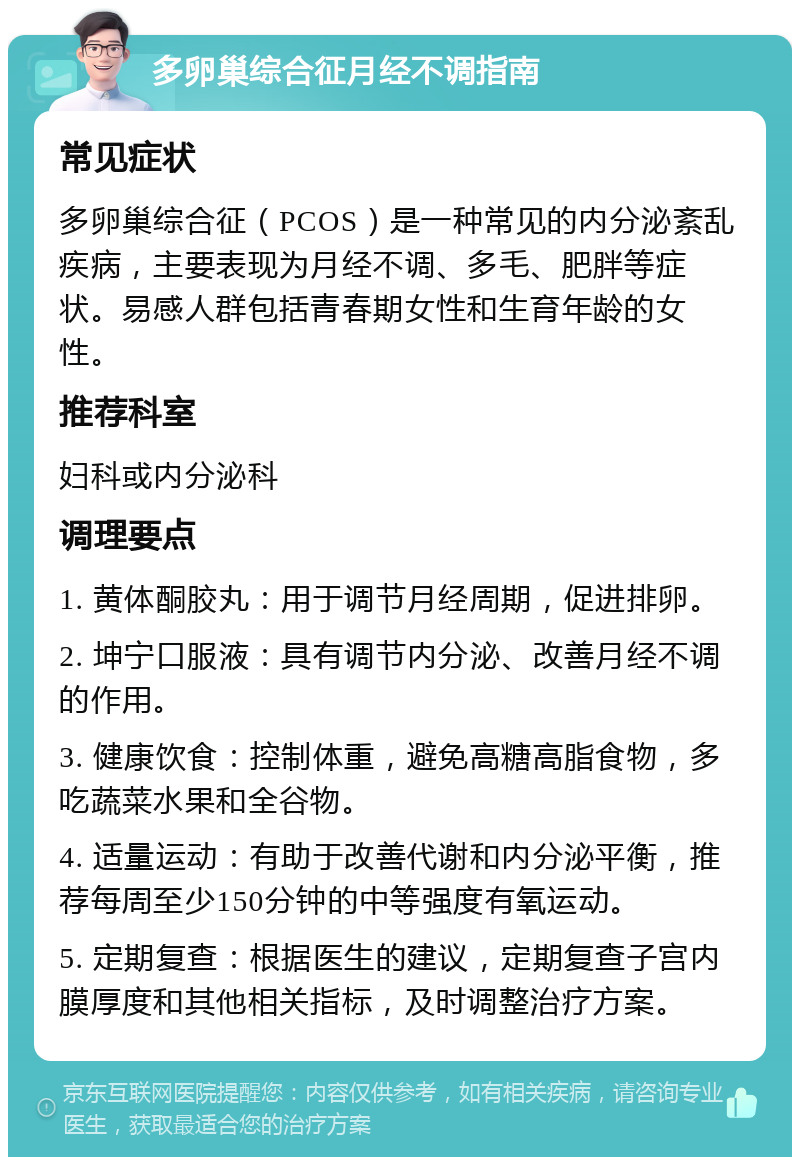 多卵巢综合征月经不调指南 常见症状 多卵巢综合征（PCOS）是一种常见的内分泌紊乱疾病，主要表现为月经不调、多毛、肥胖等症状。易感人群包括青春期女性和生育年龄的女性。 推荐科室 妇科或内分泌科 调理要点 1. 黄体酮胶丸：用于调节月经周期，促进排卵。 2. 坤宁口服液：具有调节内分泌、改善月经不调的作用。 3. 健康饮食：控制体重，避免高糖高脂食物，多吃蔬菜水果和全谷物。 4. 适量运动：有助于改善代谢和内分泌平衡，推荐每周至少150分钟的中等强度有氧运动。 5. 定期复查：根据医生的建议，定期复查子宫内膜厚度和其他相关指标，及时调整治疗方案。