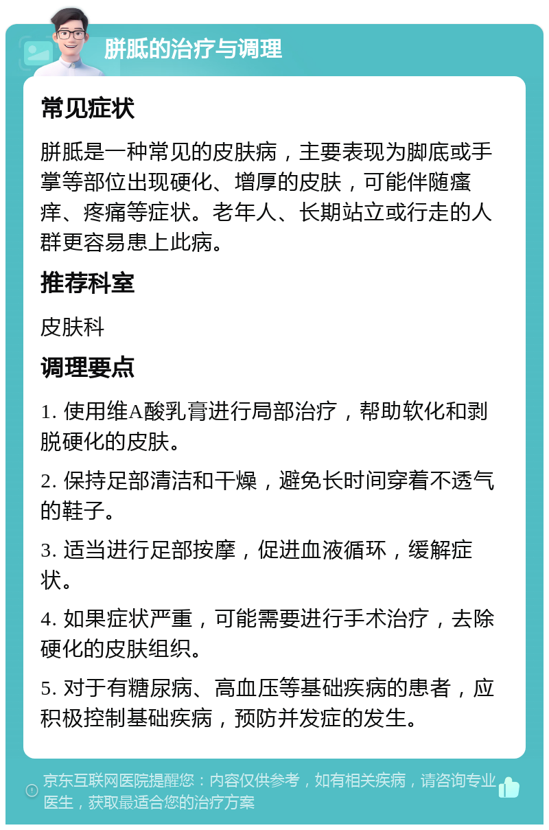 胼胝的治疗与调理 常见症状 胼胝是一种常见的皮肤病，主要表现为脚底或手掌等部位出现硬化、增厚的皮肤，可能伴随瘙痒、疼痛等症状。老年人、长期站立或行走的人群更容易患上此病。 推荐科室 皮肤科 调理要点 1. 使用维A酸乳膏进行局部治疗，帮助软化和剥脱硬化的皮肤。 2. 保持足部清洁和干燥，避免长时间穿着不透气的鞋子。 3. 适当进行足部按摩，促进血液循环，缓解症状。 4. 如果症状严重，可能需要进行手术治疗，去除硬化的皮肤组织。 5. 对于有糖尿病、高血压等基础疾病的患者，应积极控制基础疾病，预防并发症的发生。