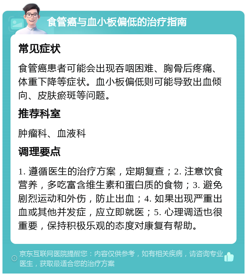 食管癌与血小板偏低的治疗指南 常见症状 食管癌患者可能会出现吞咽困难、胸骨后疼痛、体重下降等症状。血小板偏低则可能导致出血倾向、皮肤瘀斑等问题。 推荐科室 肿瘤科、血液科 调理要点 1. 遵循医生的治疗方案，定期复查；2. 注意饮食营养，多吃富含维生素和蛋白质的食物；3. 避免剧烈运动和外伤，防止出血；4. 如果出现严重出血或其他并发症，应立即就医；5. 心理调适也很重要，保持积极乐观的态度对康复有帮助。