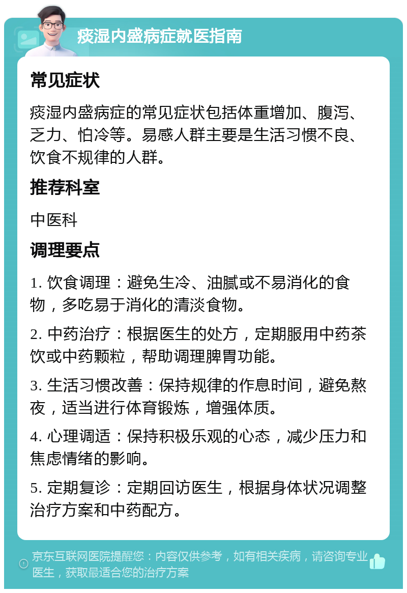 痰湿内盛病症就医指南 常见症状 痰湿内盛病症的常见症状包括体重增加、腹泻、乏力、怕冷等。易感人群主要是生活习惯不良、饮食不规律的人群。 推荐科室 中医科 调理要点 1. 饮食调理：避免生冷、油腻或不易消化的食物，多吃易于消化的清淡食物。 2. 中药治疗：根据医生的处方，定期服用中药茶饮或中药颗粒，帮助调理脾胃功能。 3. 生活习惯改善：保持规律的作息时间，避免熬夜，适当进行体育锻炼，增强体质。 4. 心理调适：保持积极乐观的心态，减少压力和焦虑情绪的影响。 5. 定期复诊：定期回访医生，根据身体状况调整治疗方案和中药配方。