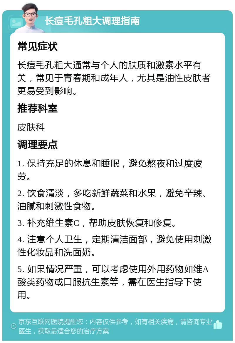 长痘毛孔粗大调理指南 常见症状 长痘毛孔粗大通常与个人的肤质和激素水平有关，常见于青春期和成年人，尤其是油性皮肤者更易受到影响。 推荐科室 皮肤科 调理要点 1. 保持充足的休息和睡眠，避免熬夜和过度疲劳。 2. 饮食清淡，多吃新鲜蔬菜和水果，避免辛辣、油腻和刺激性食物。 3. 补充维生素C，帮助皮肤恢复和修复。 4. 注意个人卫生，定期清洁面部，避免使用刺激性化妆品和洗面奶。 5. 如果情况严重，可以考虑使用外用药物如维A酸类药物或口服抗生素等，需在医生指导下使用。