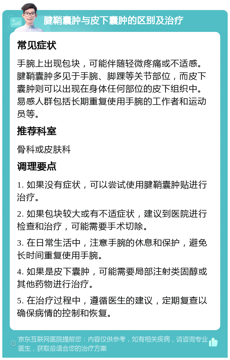 腱鞘囊肿与皮下囊肿的区别及治疗 常见症状 手腕上出现包块，可能伴随轻微疼痛或不适感。腱鞘囊肿多见于手腕、脚踝等关节部位，而皮下囊肿则可以出现在身体任何部位的皮下组织中。易感人群包括长期重复使用手腕的工作者和运动员等。 推荐科室 骨科或皮肤科 调理要点 1. 如果没有症状，可以尝试使用腱鞘囊肿贴进行治疗。 2. 如果包块较大或有不适症状，建议到医院进行检查和治疗，可能需要手术切除。 3. 在日常生活中，注意手腕的休息和保护，避免长时间重复使用手腕。 4. 如果是皮下囊肿，可能需要局部注射类固醇或其他药物进行治疗。 5. 在治疗过程中，遵循医生的建议，定期复查以确保病情的控制和恢复。