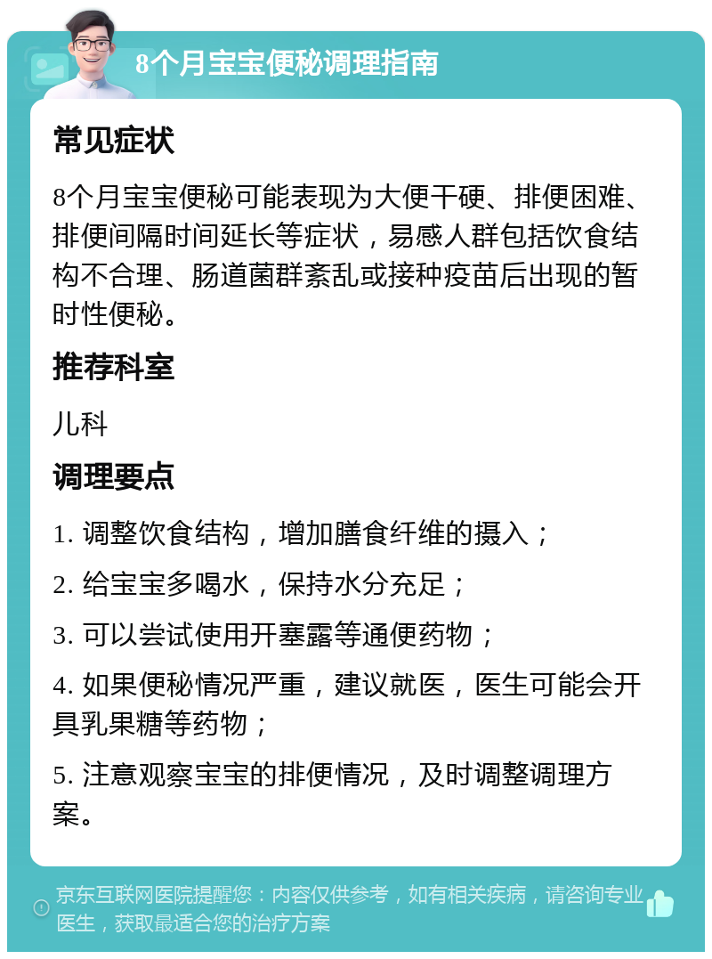 8个月宝宝便秘调理指南 常见症状 8个月宝宝便秘可能表现为大便干硬、排便困难、排便间隔时间延长等症状，易感人群包括饮食结构不合理、肠道菌群紊乱或接种疫苗后出现的暂时性便秘。 推荐科室 儿科 调理要点 1. 调整饮食结构，增加膳食纤维的摄入； 2. 给宝宝多喝水，保持水分充足； 3. 可以尝试使用开塞露等通便药物； 4. 如果便秘情况严重，建议就医，医生可能会开具乳果糖等药物； 5. 注意观察宝宝的排便情况，及时调整调理方案。