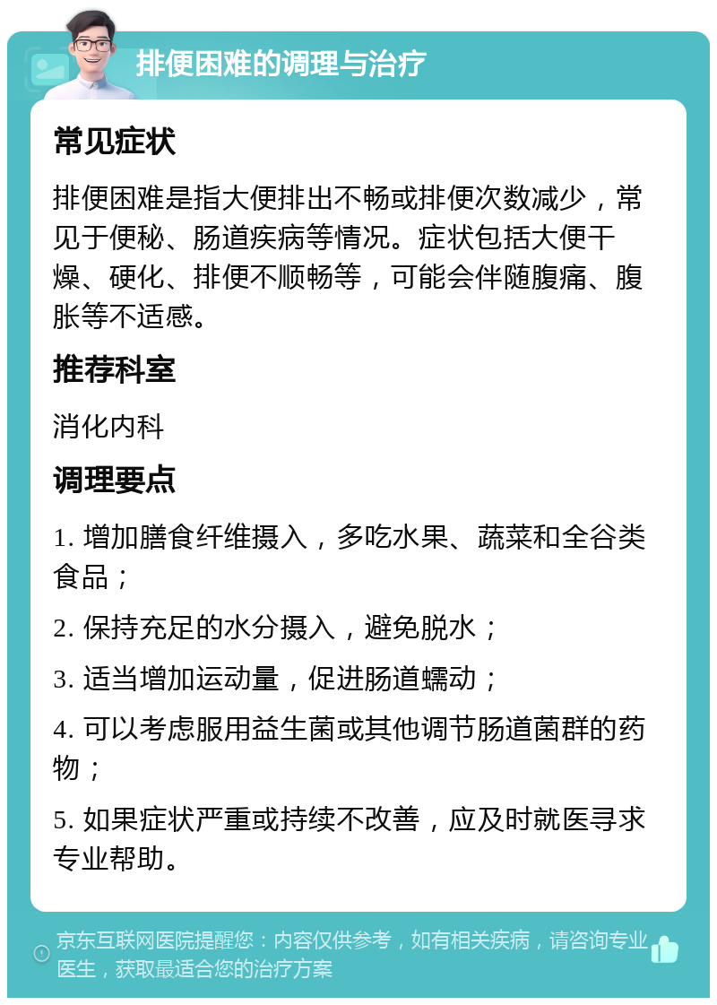 排便困难的调理与治疗 常见症状 排便困难是指大便排出不畅或排便次数减少，常见于便秘、肠道疾病等情况。症状包括大便干燥、硬化、排便不顺畅等，可能会伴随腹痛、腹胀等不适感。 推荐科室 消化内科 调理要点 1. 增加膳食纤维摄入，多吃水果、蔬菜和全谷类食品； 2. 保持充足的水分摄入，避免脱水； 3. 适当增加运动量，促进肠道蠕动； 4. 可以考虑服用益生菌或其他调节肠道菌群的药物； 5. 如果症状严重或持续不改善，应及时就医寻求专业帮助。