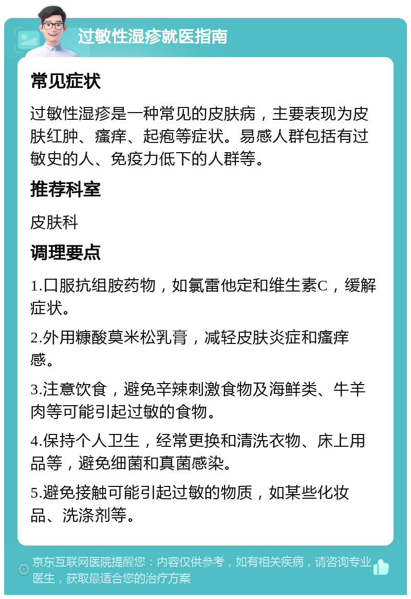 过敏性湿疹就医指南 常见症状 过敏性湿疹是一种常见的皮肤病，主要表现为皮肤红肿、瘙痒、起疱等症状。易感人群包括有过敏史的人、免疫力低下的人群等。 推荐科室 皮肤科 调理要点 1.口服抗组胺药物，如氯雷他定和维生素C，缓解症状。 2.外用糠酸莫米松乳膏，减轻皮肤炎症和瘙痒感。 3.注意饮食，避免辛辣刺激食物及海鲜类、牛羊肉等可能引起过敏的食物。 4.保持个人卫生，经常更换和清洗衣物、床上用品等，避免细菌和真菌感染。 5.避免接触可能引起过敏的物质，如某些化妆品、洗涤剂等。