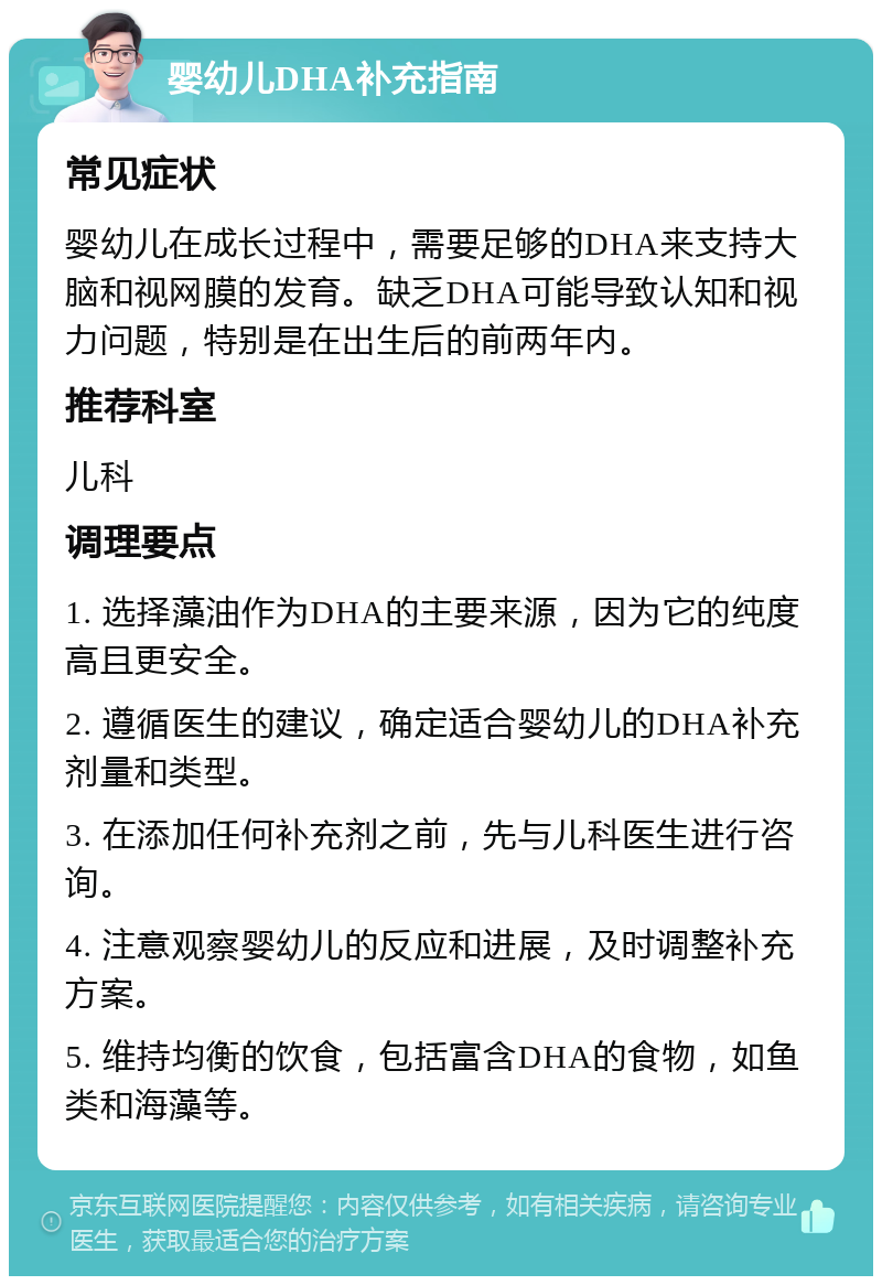 婴幼儿DHA补充指南 常见症状 婴幼儿在成长过程中，需要足够的DHA来支持大脑和视网膜的发育。缺乏DHA可能导致认知和视力问题，特别是在出生后的前两年内。 推荐科室 儿科 调理要点 1. 选择藻油作为DHA的主要来源，因为它的纯度高且更安全。 2. 遵循医生的建议，确定适合婴幼儿的DHA补充剂量和类型。 3. 在添加任何补充剂之前，先与儿科医生进行咨询。 4. 注意观察婴幼儿的反应和进展，及时调整补充方案。 5. 维持均衡的饮食，包括富含DHA的食物，如鱼类和海藻等。