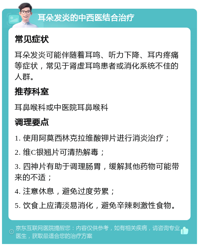 耳朵发炎的中西医结合治疗 常见症状 耳朵发炎可能伴随着耳鸣、听力下降、耳内疼痛等症状，常见于肾虚耳鸣患者或消化系统不佳的人群。 推荐科室 耳鼻喉科或中医院耳鼻喉科 调理要点 1. 使用阿莫西林克拉维酸钾片进行消炎治疗； 2. 维C银翘片可清热解毒； 3. 四神片有助于调理肠胃，缓解其他药物可能带来的不适； 4. 注意休息，避免过度劳累； 5. 饮食上应清淡易消化，避免辛辣刺激性食物。