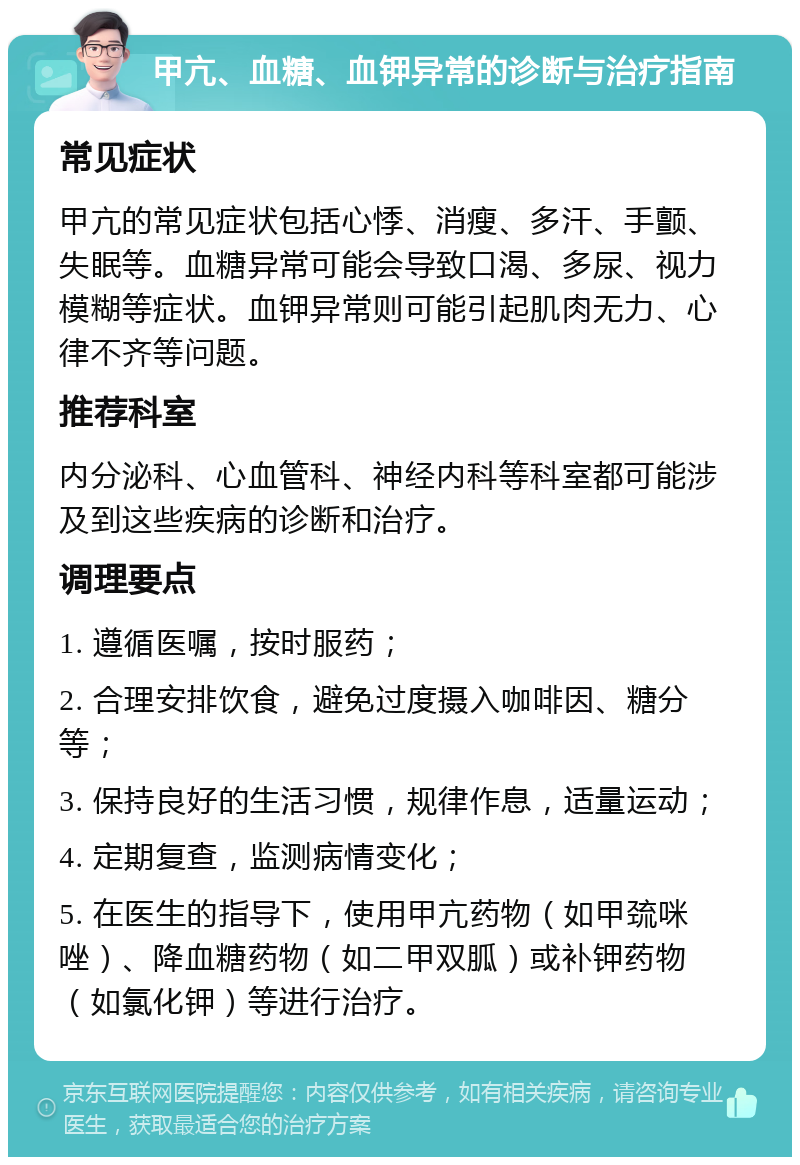 甲亢、血糖、血钾异常的诊断与治疗指南 常见症状 甲亢的常见症状包括心悸、消瘦、多汗、手颤、失眠等。血糖异常可能会导致口渴、多尿、视力模糊等症状。血钾异常则可能引起肌肉无力、心律不齐等问题。 推荐科室 内分泌科、心血管科、神经内科等科室都可能涉及到这些疾病的诊断和治疗。 调理要点 1. 遵循医嘱，按时服药； 2. 合理安排饮食，避免过度摄入咖啡因、糖分等； 3. 保持良好的生活习惯，规律作息，适量运动； 4. 定期复查，监测病情变化； 5. 在医生的指导下，使用甲亢药物（如甲巯咪唑）、降血糖药物（如二甲双胍）或补钾药物（如氯化钾）等进行治疗。