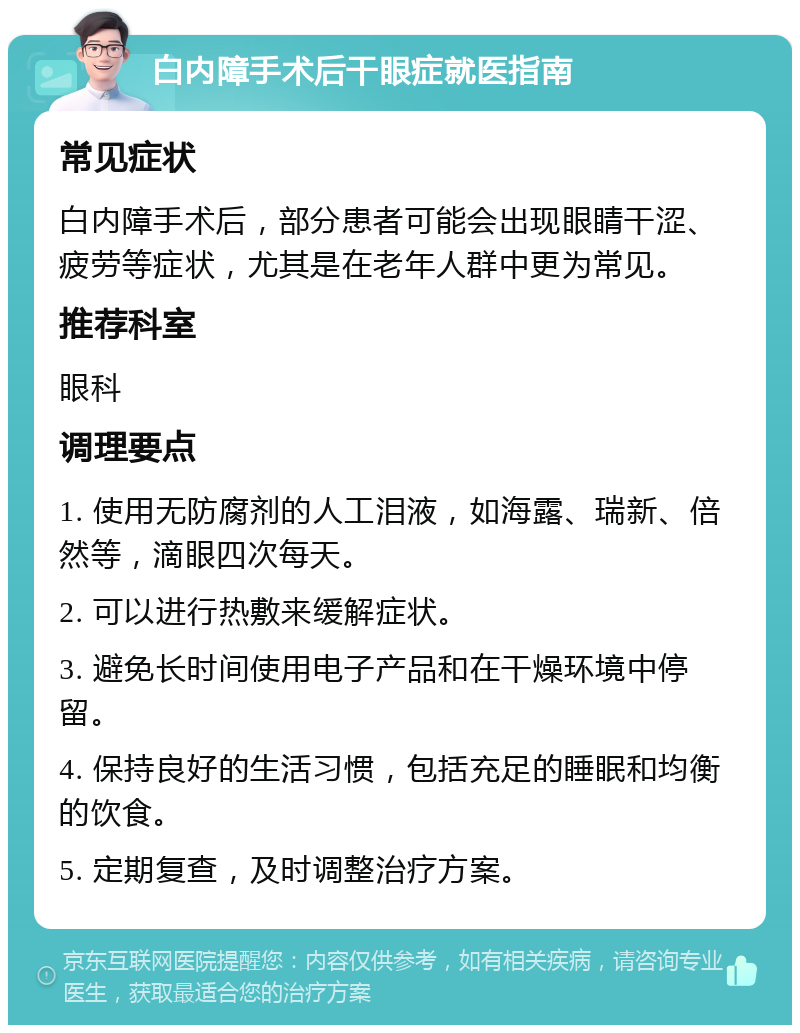 白内障手术后干眼症就医指南 常见症状 白内障手术后，部分患者可能会出现眼睛干涩、疲劳等症状，尤其是在老年人群中更为常见。 推荐科室 眼科 调理要点 1. 使用无防腐剂的人工泪液，如海露、瑞新、倍然等，滴眼四次每天。 2. 可以进行热敷来缓解症状。 3. 避免长时间使用电子产品和在干燥环境中停留。 4. 保持良好的生活习惯，包括充足的睡眠和均衡的饮食。 5. 定期复查，及时调整治疗方案。