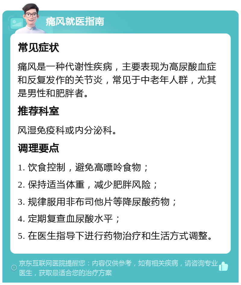 痛风就医指南 常见症状 痛风是一种代谢性疾病，主要表现为高尿酸血症和反复发作的关节炎，常见于中老年人群，尤其是男性和肥胖者。 推荐科室 风湿免疫科或内分泌科。 调理要点 1. 饮食控制，避免高嘌呤食物； 2. 保持适当体重，减少肥胖风险； 3. 规律服用非布司他片等降尿酸药物； 4. 定期复查血尿酸水平； 5. 在医生指导下进行药物治疗和生活方式调整。