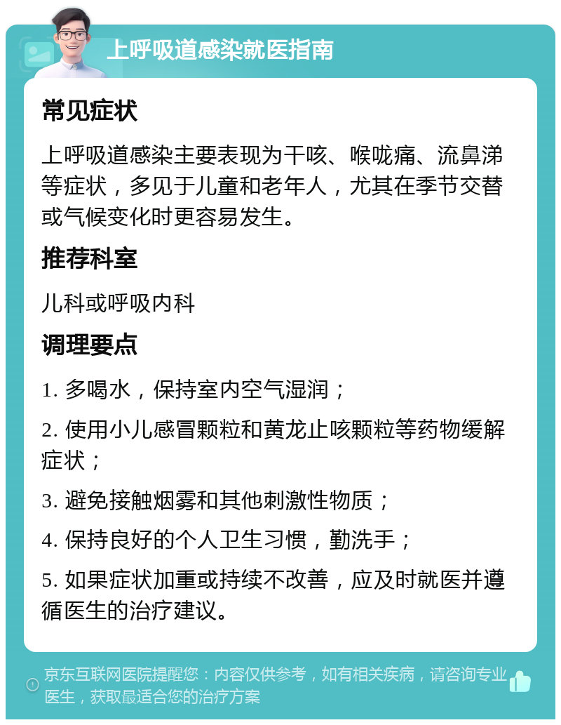 上呼吸道感染就医指南 常见症状 上呼吸道感染主要表现为干咳、喉咙痛、流鼻涕等症状，多见于儿童和老年人，尤其在季节交替或气候变化时更容易发生。 推荐科室 儿科或呼吸内科 调理要点 1. 多喝水，保持室内空气湿润； 2. 使用小儿感冒颗粒和黄龙止咳颗粒等药物缓解症状； 3. 避免接触烟雾和其他刺激性物质； 4. 保持良好的个人卫生习惯，勤洗手； 5. 如果症状加重或持续不改善，应及时就医并遵循医生的治疗建议。