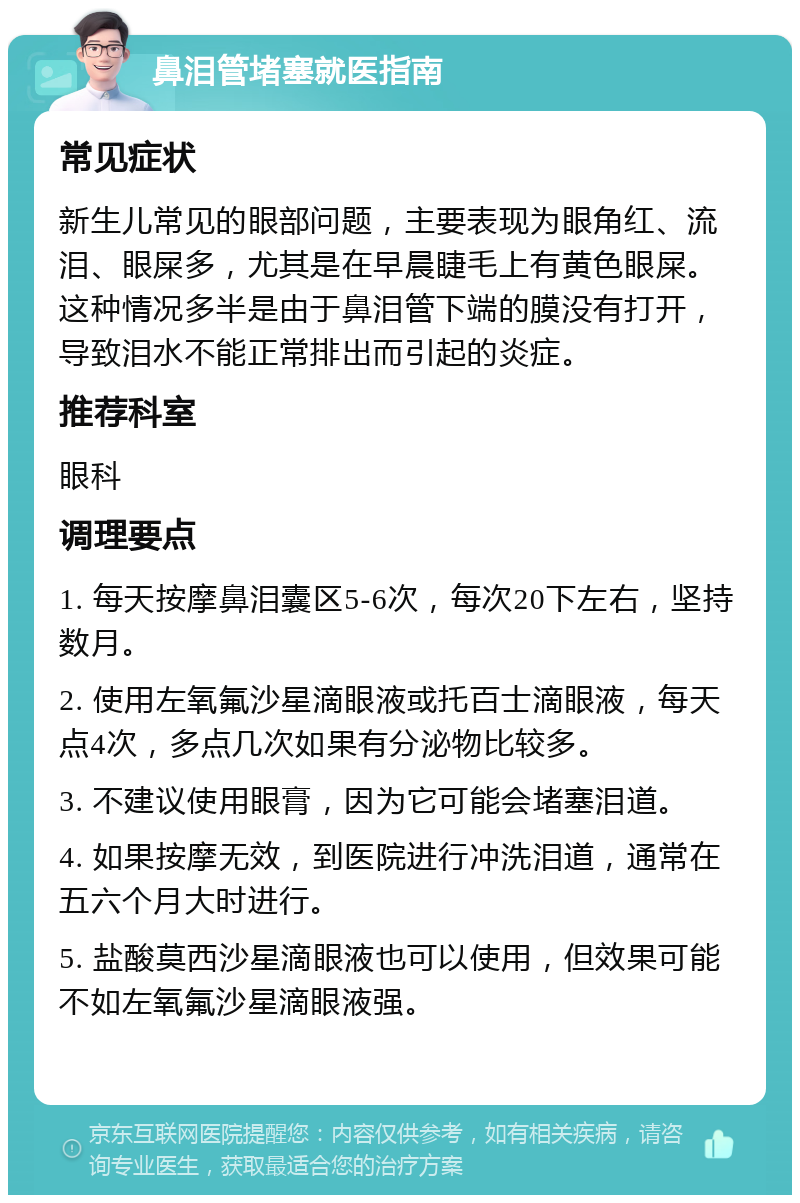 鼻泪管堵塞就医指南 常见症状 新生儿常见的眼部问题，主要表现为眼角红、流泪、眼屎多，尤其是在早晨睫毛上有黄色眼屎。这种情况多半是由于鼻泪管下端的膜没有打开，导致泪水不能正常排出而引起的炎症。 推荐科室 眼科 调理要点 1. 每天按摩鼻泪囊区5-6次，每次20下左右，坚持数月。 2. 使用左氧氟沙星滴眼液或托百士滴眼液，每天点4次，多点几次如果有分泌物比较多。 3. 不建议使用眼膏，因为它可能会堵塞泪道。 4. 如果按摩无效，到医院进行冲洗泪道，通常在五六个月大时进行。 5. 盐酸莫西沙星滴眼液也可以使用，但效果可能不如左氧氟沙星滴眼液强。