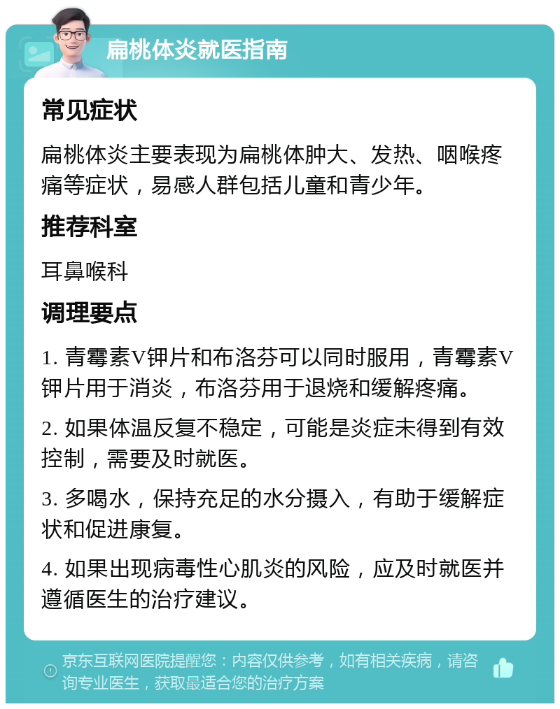 扁桃体炎就医指南 常见症状 扁桃体炎主要表现为扁桃体肿大、发热、咽喉疼痛等症状，易感人群包括儿童和青少年。 推荐科室 耳鼻喉科 调理要点 1. 青霉素V钾片和布洛芬可以同时服用，青霉素V钾片用于消炎，布洛芬用于退烧和缓解疼痛。 2. 如果体温反复不稳定，可能是炎症未得到有效控制，需要及时就医。 3. 多喝水，保持充足的水分摄入，有助于缓解症状和促进康复。 4. 如果出现病毒性心肌炎的风险，应及时就医并遵循医生的治疗建议。