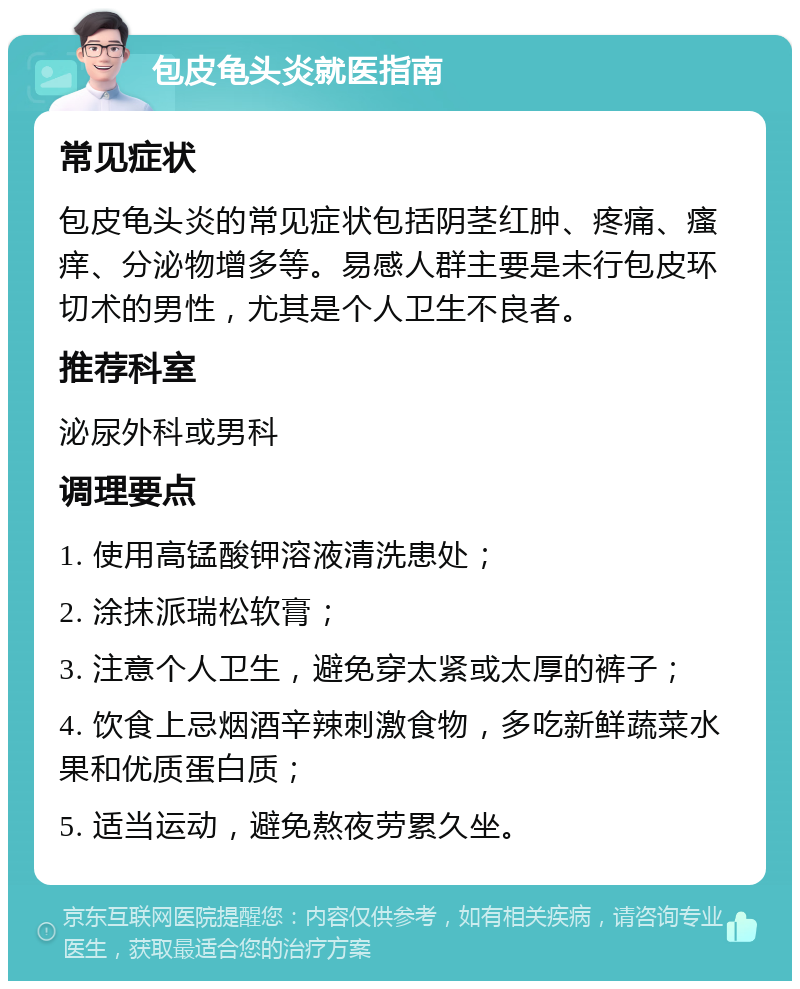 包皮龟头炎就医指南 常见症状 包皮龟头炎的常见症状包括阴茎红肿、疼痛、瘙痒、分泌物增多等。易感人群主要是未行包皮环切术的男性，尤其是个人卫生不良者。 推荐科室 泌尿外科或男科 调理要点 1. 使用高锰酸钾溶液清洗患处； 2. 涂抹派瑞松软膏； 3. 注意个人卫生，避免穿太紧或太厚的裤子； 4. 饮食上忌烟酒辛辣刺激食物，多吃新鲜蔬菜水果和优质蛋白质； 5. 适当运动，避免熬夜劳累久坐。