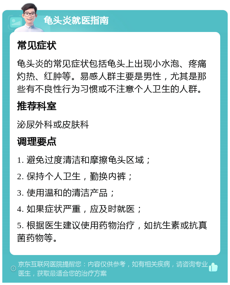 龟头炎就医指南 常见症状 龟头炎的常见症状包括龟头上出现小水泡、疼痛灼热、红肿等。易感人群主要是男性，尤其是那些有不良性行为习惯或不注意个人卫生的人群。 推荐科室 泌尿外科或皮肤科 调理要点 1. 避免过度清洁和摩擦龟头区域； 2. 保持个人卫生，勤换内裤； 3. 使用温和的清洁产品； 4. 如果症状严重，应及时就医； 5. 根据医生建议使用药物治疗，如抗生素或抗真菌药物等。