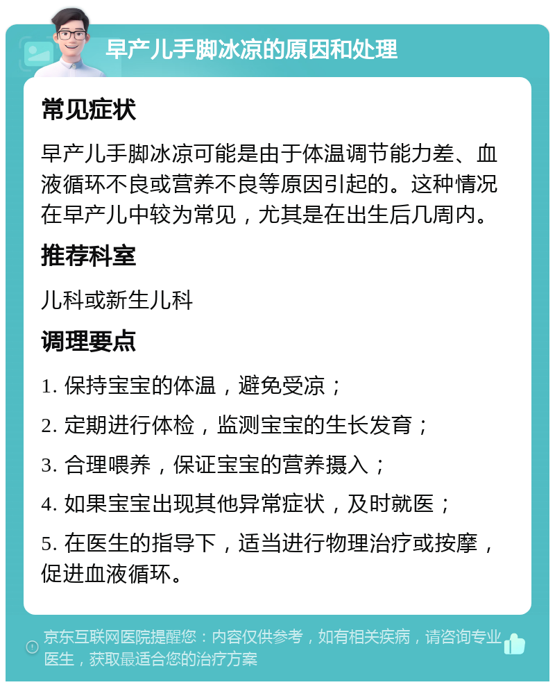 早产儿手脚冰凉的原因和处理 常见症状 早产儿手脚冰凉可能是由于体温调节能力差、血液循环不良或营养不良等原因引起的。这种情况在早产儿中较为常见，尤其是在出生后几周内。 推荐科室 儿科或新生儿科 调理要点 1. 保持宝宝的体温，避免受凉； 2. 定期进行体检，监测宝宝的生长发育； 3. 合理喂养，保证宝宝的营养摄入； 4. 如果宝宝出现其他异常症状，及时就医； 5. 在医生的指导下，适当进行物理治疗或按摩，促进血液循环。