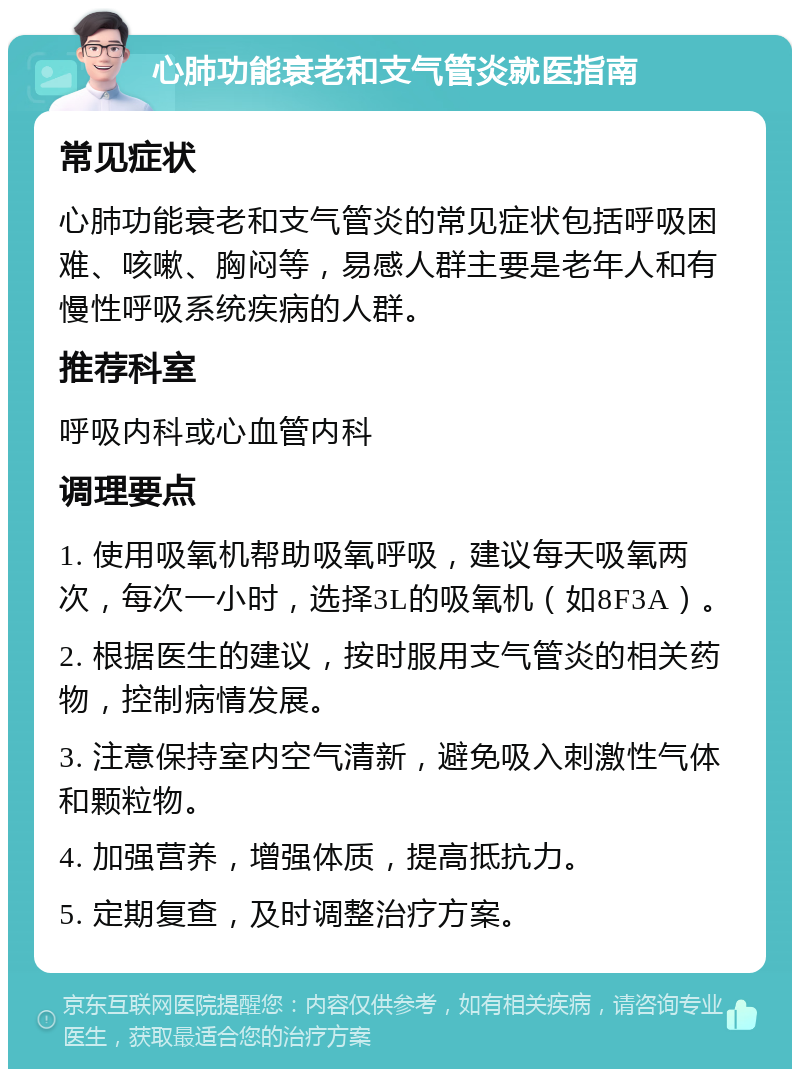 心肺功能衰老和支气管炎就医指南 常见症状 心肺功能衰老和支气管炎的常见症状包括呼吸困难、咳嗽、胸闷等，易感人群主要是老年人和有慢性呼吸系统疾病的人群。 推荐科室 呼吸内科或心血管内科 调理要点 1. 使用吸氧机帮助吸氧呼吸，建议每天吸氧两次，每次一小时，选择3L的吸氧机（如8F3A）。 2. 根据医生的建议，按时服用支气管炎的相关药物，控制病情发展。 3. 注意保持室内空气清新，避免吸入刺激性气体和颗粒物。 4. 加强营养，增强体质，提高抵抗力。 5. 定期复查，及时调整治疗方案。