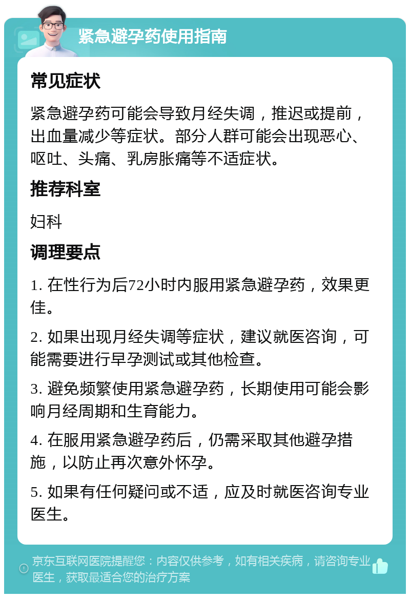 紧急避孕药使用指南 常见症状 紧急避孕药可能会导致月经失调，推迟或提前，出血量减少等症状。部分人群可能会出现恶心、呕吐、头痛、乳房胀痛等不适症状。 推荐科室 妇科 调理要点 1. 在性行为后72小时内服用紧急避孕药，效果更佳。 2. 如果出现月经失调等症状，建议就医咨询，可能需要进行早孕测试或其他检查。 3. 避免频繁使用紧急避孕药，长期使用可能会影响月经周期和生育能力。 4. 在服用紧急避孕药后，仍需采取其他避孕措施，以防止再次意外怀孕。 5. 如果有任何疑问或不适，应及时就医咨询专业医生。