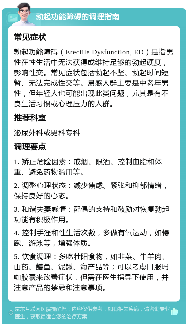 勃起功能障碍的调理指南 常见症状 勃起功能障碍（Erectile Dysfunction, ED）是指男性在性生活中无法获得或维持足够的勃起硬度，影响性交。常见症状包括勃起不坚、勃起时间短暂、无法完成性交等。易感人群主要是中老年男性，但年轻人也可能出现此类问题，尤其是有不良生活习惯或心理压力的人群。 推荐科室 泌尿外科或男科专科 调理要点 1. 矫正危险因素：戒烟、限酒、控制血脂和体重、避免药物滥用等。 2. 调整心理状态：减少焦虑、紧张和抑郁情绪，保持良好的心态。 3. 和谐夫妻感情：配偶的支持和鼓励对恢复勃起功能有积极作用。 4. 控制手淫和性生活次数，多做有氧运动，如慢跑、游泳等，增强体质。 5. 饮食调理：多吃壮阳食物，如韭菜、牛羊肉、山药、鳝鱼、泥鳅、海产品等；可以考虑口服玛咖胶囊来改善症状，但需在医生指导下使用，并注意产品的禁忌和注意事项。