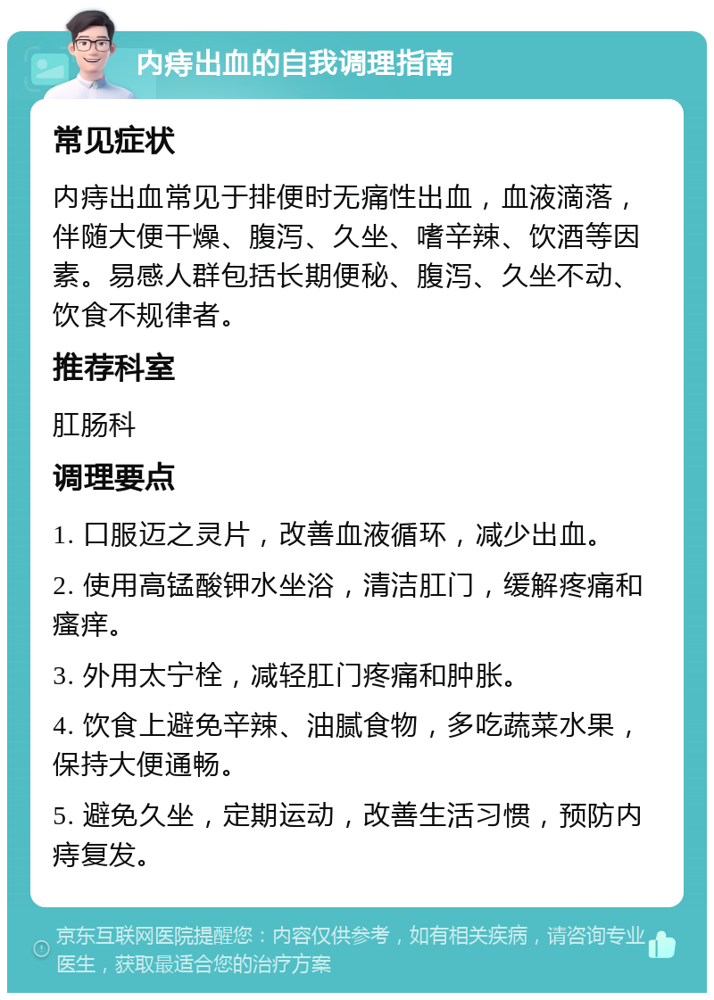 内痔出血的自我调理指南 常见症状 内痔出血常见于排便时无痛性出血，血液滴落，伴随大便干燥、腹泻、久坐、嗜辛辣、饮酒等因素。易感人群包括长期便秘、腹泻、久坐不动、饮食不规律者。 推荐科室 肛肠科 调理要点 1. 口服迈之灵片，改善血液循环，减少出血。 2. 使用高锰酸钾水坐浴，清洁肛门，缓解疼痛和瘙痒。 3. 外用太宁栓，减轻肛门疼痛和肿胀。 4. 饮食上避免辛辣、油腻食物，多吃蔬菜水果，保持大便通畅。 5. 避免久坐，定期运动，改善生活习惯，预防内痔复发。