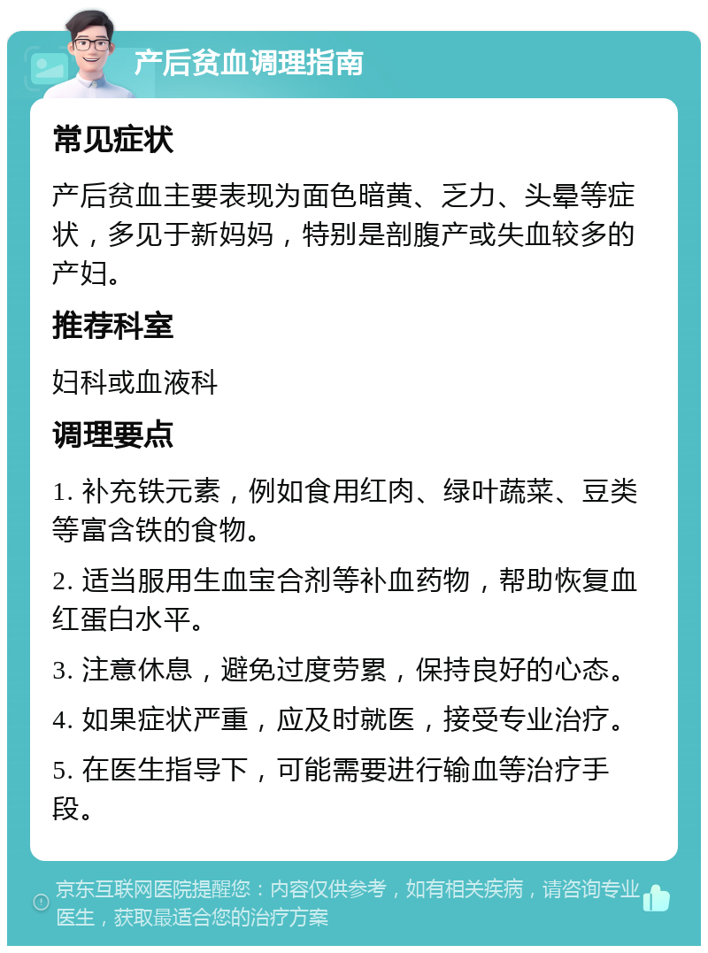 产后贫血调理指南 常见症状 产后贫血主要表现为面色暗黄、乏力、头晕等症状，多见于新妈妈，特别是剖腹产或失血较多的产妇。 推荐科室 妇科或血液科 调理要点 1. 补充铁元素，例如食用红肉、绿叶蔬菜、豆类等富含铁的食物。 2. 适当服用生血宝合剂等补血药物，帮助恢复血红蛋白水平。 3. 注意休息，避免过度劳累，保持良好的心态。 4. 如果症状严重，应及时就医，接受专业治疗。 5. 在医生指导下，可能需要进行输血等治疗手段。