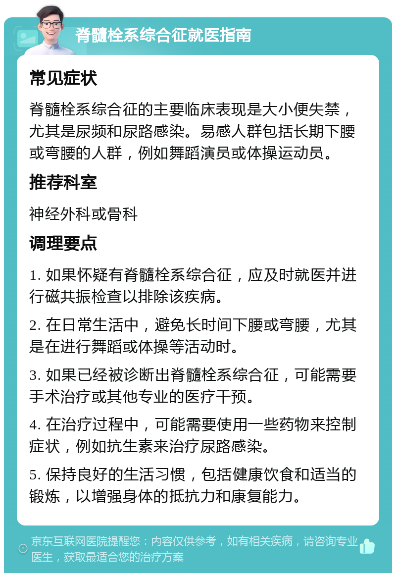 脊髓栓系综合征就医指南 常见症状 脊髓栓系综合征的主要临床表现是大小便失禁，尤其是尿频和尿路感染。易感人群包括长期下腰或弯腰的人群，例如舞蹈演员或体操运动员。 推荐科室 神经外科或骨科 调理要点 1. 如果怀疑有脊髓栓系综合征，应及时就医并进行磁共振检查以排除该疾病。 2. 在日常生活中，避免长时间下腰或弯腰，尤其是在进行舞蹈或体操等活动时。 3. 如果已经被诊断出脊髓栓系综合征，可能需要手术治疗或其他专业的医疗干预。 4. 在治疗过程中，可能需要使用一些药物来控制症状，例如抗生素来治疗尿路感染。 5. 保持良好的生活习惯，包括健康饮食和适当的锻炼，以增强身体的抵抗力和康复能力。