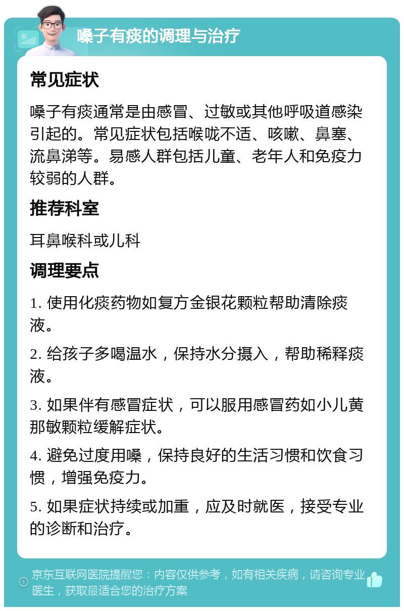 嗓子有痰的调理与治疗 常见症状 嗓子有痰通常是由感冒、过敏或其他呼吸道感染引起的。常见症状包括喉咙不适、咳嗽、鼻塞、流鼻涕等。易感人群包括儿童、老年人和免疫力较弱的人群。 推荐科室 耳鼻喉科或儿科 调理要点 1. 使用化痰药物如复方金银花颗粒帮助清除痰液。 2. 给孩子多喝温水，保持水分摄入，帮助稀释痰液。 3. 如果伴有感冒症状，可以服用感冒药如小儿黄那敏颗粒缓解症状。 4. 避免过度用嗓，保持良好的生活习惯和饮食习惯，增强免疫力。 5. 如果症状持续或加重，应及时就医，接受专业的诊断和治疗。