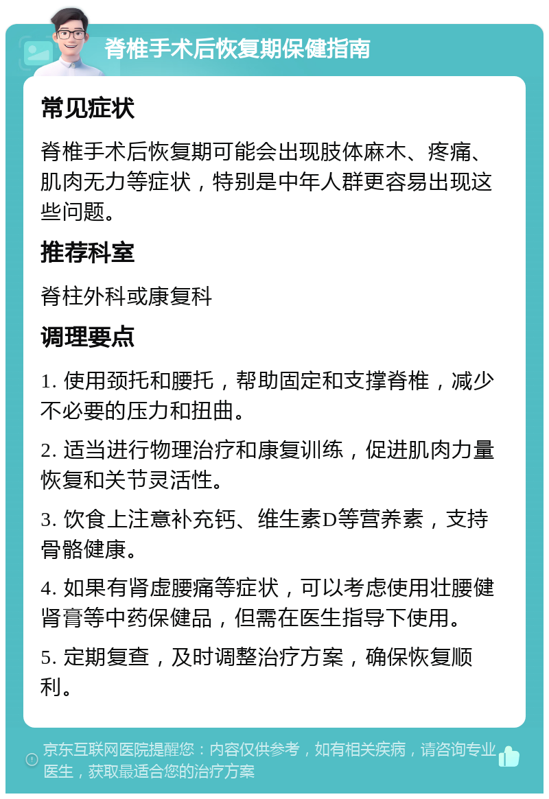 脊椎手术后恢复期保健指南 常见症状 脊椎手术后恢复期可能会出现肢体麻木、疼痛、肌肉无力等症状，特别是中年人群更容易出现这些问题。 推荐科室 脊柱外科或康复科 调理要点 1. 使用颈托和腰托，帮助固定和支撑脊椎，减少不必要的压力和扭曲。 2. 适当进行物理治疗和康复训练，促进肌肉力量恢复和关节灵活性。 3. 饮食上注意补充钙、维生素D等营养素，支持骨骼健康。 4. 如果有肾虚腰痛等症状，可以考虑使用壮腰健肾膏等中药保健品，但需在医生指导下使用。 5. 定期复查，及时调整治疗方案，确保恢复顺利。