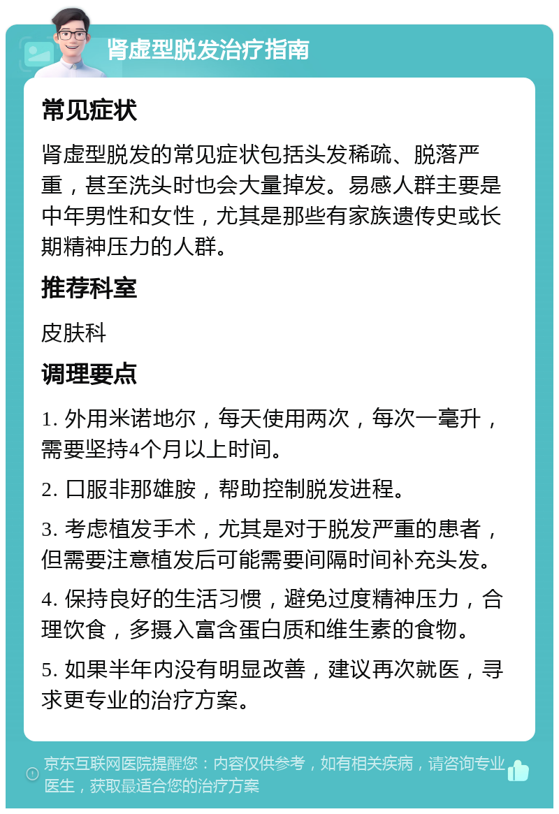 肾虚型脱发治疗指南 常见症状 肾虚型脱发的常见症状包括头发稀疏、脱落严重，甚至洗头时也会大量掉发。易感人群主要是中年男性和女性，尤其是那些有家族遗传史或长期精神压力的人群。 推荐科室 皮肤科 调理要点 1. 外用米诺地尔，每天使用两次，每次一毫升，需要坚持4个月以上时间。 2. 口服非那雄胺，帮助控制脱发进程。 3. 考虑植发手术，尤其是对于脱发严重的患者，但需要注意植发后可能需要间隔时间补充头发。 4. 保持良好的生活习惯，避免过度精神压力，合理饮食，多摄入富含蛋白质和维生素的食物。 5. 如果半年内没有明显改善，建议再次就医，寻求更专业的治疗方案。