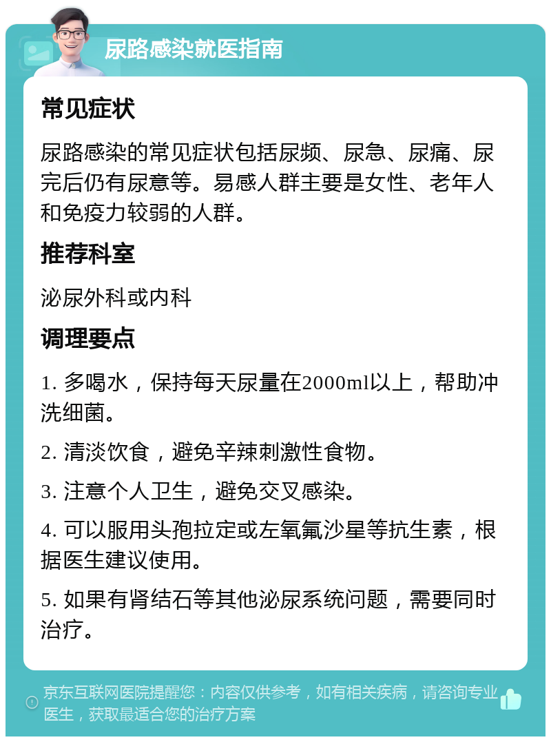 尿路感染就医指南 常见症状 尿路感染的常见症状包括尿频、尿急、尿痛、尿完后仍有尿意等。易感人群主要是女性、老年人和免疫力较弱的人群。 推荐科室 泌尿外科或内科 调理要点 1. 多喝水，保持每天尿量在2000ml以上，帮助冲洗细菌。 2. 清淡饮食，避免辛辣刺激性食物。 3. 注意个人卫生，避免交叉感染。 4. 可以服用头孢拉定或左氧氟沙星等抗生素，根据医生建议使用。 5. 如果有肾结石等其他泌尿系统问题，需要同时治疗。