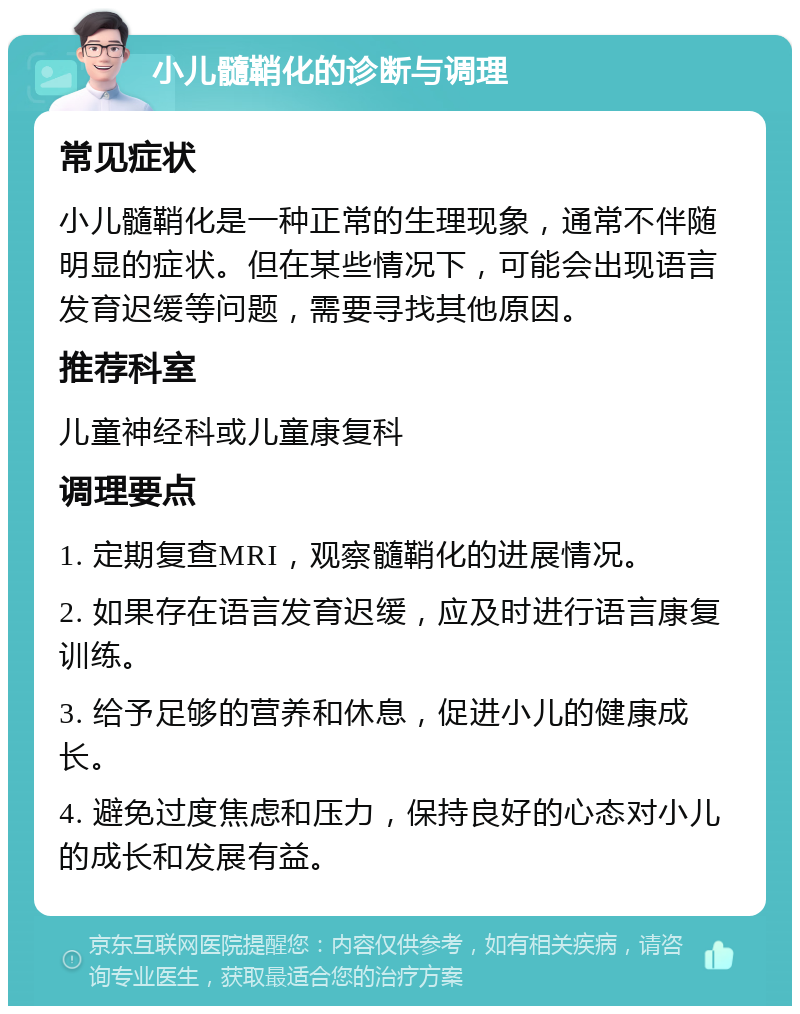 小儿髓鞘化的诊断与调理 常见症状 小儿髓鞘化是一种正常的生理现象，通常不伴随明显的症状。但在某些情况下，可能会出现语言发育迟缓等问题，需要寻找其他原因。 推荐科室 儿童神经科或儿童康复科 调理要点 1. 定期复查MRI，观察髓鞘化的进展情况。 2. 如果存在语言发育迟缓，应及时进行语言康复训练。 3. 给予足够的营养和休息，促进小儿的健康成长。 4. 避免过度焦虑和压力，保持良好的心态对小儿的成长和发展有益。