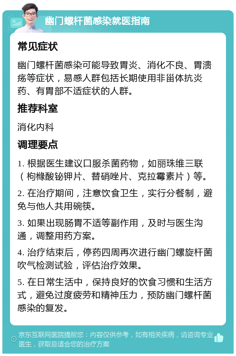 幽门螺杆菌感染就医指南 常见症状 幽门螺杆菌感染可能导致胃炎、消化不良、胃溃疡等症状，易感人群包括长期使用非甾体抗炎药、有胃部不适症状的人群。 推荐科室 消化内科 调理要点 1. 根据医生建议口服杀菌药物，如丽珠维三联（枸橼酸铋钾片、替硝唑片、克拉霉素片）等。 2. 在治疗期间，注意饮食卫生，实行分餐制，避免与他人共用碗筷。 3. 如果出现肠胃不适等副作用，及时与医生沟通，调整用药方案。 4. 治疗结束后，停药四周再次进行幽门螺旋杆菌吹气检测试验，评估治疗效果。 5. 在日常生活中，保持良好的饮食习惯和生活方式，避免过度疲劳和精神压力，预防幽门螺杆菌感染的复发。