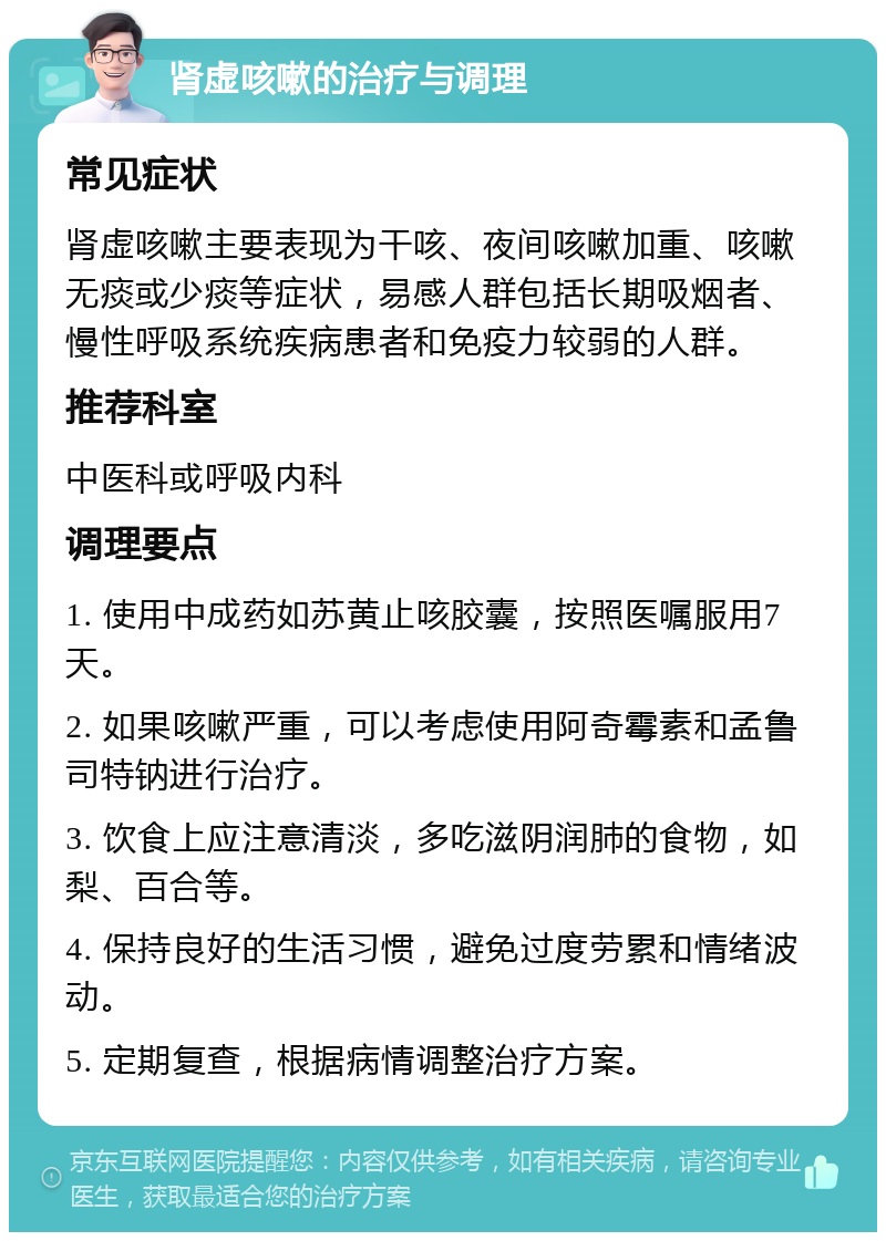 肾虚咳嗽的治疗与调理 常见症状 肾虚咳嗽主要表现为干咳、夜间咳嗽加重、咳嗽无痰或少痰等症状，易感人群包括长期吸烟者、慢性呼吸系统疾病患者和免疫力较弱的人群。 推荐科室 中医科或呼吸内科 调理要点 1. 使用中成药如苏黄止咳胶囊，按照医嘱服用7天。 2. 如果咳嗽严重，可以考虑使用阿奇霉素和孟鲁司特钠进行治疗。 3. 饮食上应注意清淡，多吃滋阴润肺的食物，如梨、百合等。 4. 保持良好的生活习惯，避免过度劳累和情绪波动。 5. 定期复查，根据病情调整治疗方案。