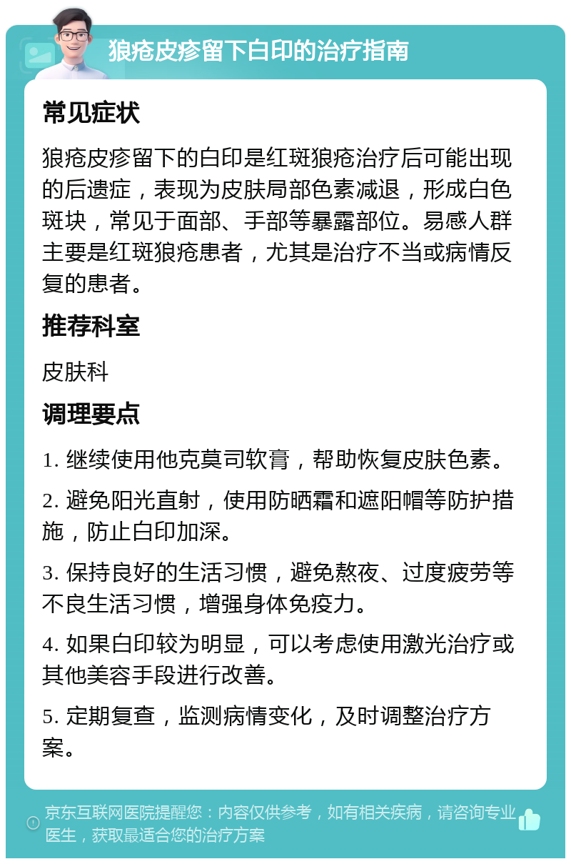 狼疮皮疹留下白印的治疗指南 常见症状 狼疮皮疹留下的白印是红斑狼疮治疗后可能出现的后遗症，表现为皮肤局部色素减退，形成白色斑块，常见于面部、手部等暴露部位。易感人群主要是红斑狼疮患者，尤其是治疗不当或病情反复的患者。 推荐科室 皮肤科 调理要点 1. 继续使用他克莫司软膏，帮助恢复皮肤色素。 2. 避免阳光直射，使用防晒霜和遮阳帽等防护措施，防止白印加深。 3. 保持良好的生活习惯，避免熬夜、过度疲劳等不良生活习惯，增强身体免疫力。 4. 如果白印较为明显，可以考虑使用激光治疗或其他美容手段进行改善。 5. 定期复查，监测病情变化，及时调整治疗方案。