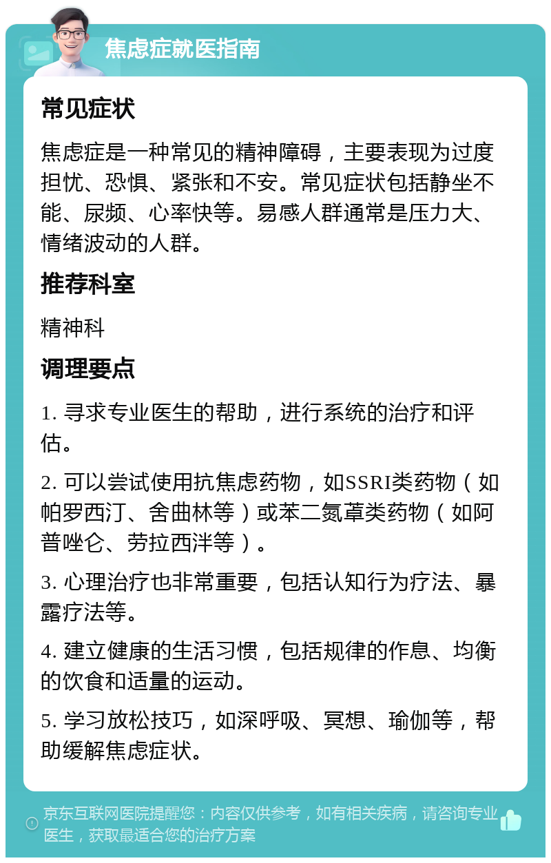 焦虑症就医指南 常见症状 焦虑症是一种常见的精神障碍，主要表现为过度担忧、恐惧、紧张和不安。常见症状包括静坐不能、尿频、心率快等。易感人群通常是压力大、情绪波动的人群。 推荐科室 精神科 调理要点 1. 寻求专业医生的帮助，进行系统的治疗和评估。 2. 可以尝试使用抗焦虑药物，如SSRI类药物（如帕罗西汀、舍曲林等）或苯二氮䓬类药物（如阿普唑仑、劳拉西泮等）。 3. 心理治疗也非常重要，包括认知行为疗法、暴露疗法等。 4. 建立健康的生活习惯，包括规律的作息、均衡的饮食和适量的运动。 5. 学习放松技巧，如深呼吸、冥想、瑜伽等，帮助缓解焦虑症状。