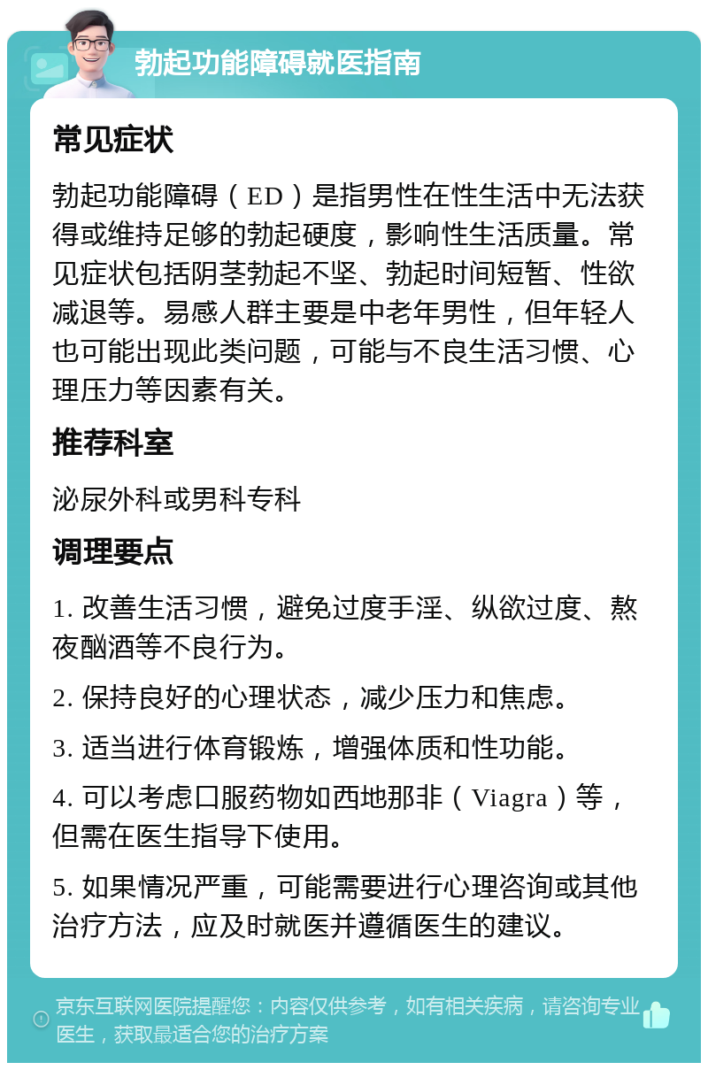 勃起功能障碍就医指南 常见症状 勃起功能障碍（ED）是指男性在性生活中无法获得或维持足够的勃起硬度，影响性生活质量。常见症状包括阴茎勃起不坚、勃起时间短暂、性欲减退等。易感人群主要是中老年男性，但年轻人也可能出现此类问题，可能与不良生活习惯、心理压力等因素有关。 推荐科室 泌尿外科或男科专科 调理要点 1. 改善生活习惯，避免过度手淫、纵欲过度、熬夜酗酒等不良行为。 2. 保持良好的心理状态，减少压力和焦虑。 3. 适当进行体育锻炼，增强体质和性功能。 4. 可以考虑口服药物如西地那非（Viagra）等，但需在医生指导下使用。 5. 如果情况严重，可能需要进行心理咨询或其他治疗方法，应及时就医并遵循医生的建议。