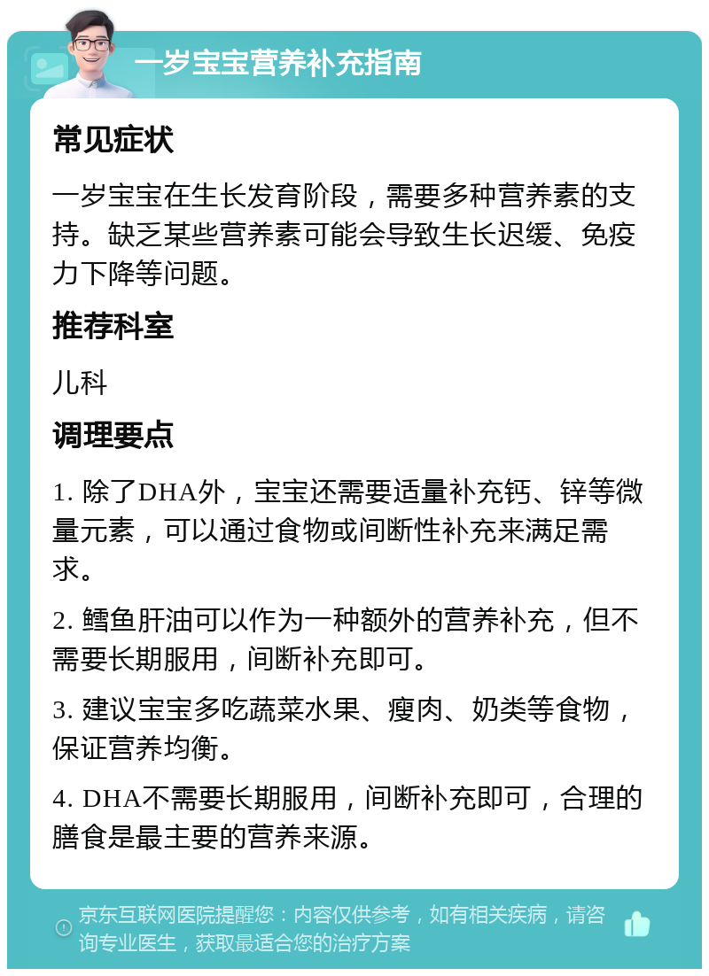 一岁宝宝营养补充指南 常见症状 一岁宝宝在生长发育阶段，需要多种营养素的支持。缺乏某些营养素可能会导致生长迟缓、免疫力下降等问题。 推荐科室 儿科 调理要点 1. 除了DHA外，宝宝还需要适量补充钙、锌等微量元素，可以通过食物或间断性补充来满足需求。 2. 鳕鱼肝油可以作为一种额外的营养补充，但不需要长期服用，间断补充即可。 3. 建议宝宝多吃蔬菜水果、瘦肉、奶类等食物，保证营养均衡。 4. DHA不需要长期服用，间断补充即可，合理的膳食是最主要的营养来源。