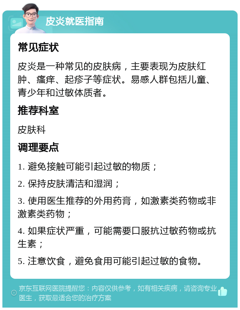 皮炎就医指南 常见症状 皮炎是一种常见的皮肤病，主要表现为皮肤红肿、瘙痒、起疹子等症状。易感人群包括儿童、青少年和过敏体质者。 推荐科室 皮肤科 调理要点 1. 避免接触可能引起过敏的物质； 2. 保持皮肤清洁和湿润； 3. 使用医生推荐的外用药膏，如激素类药物或非激素类药物； 4. 如果症状严重，可能需要口服抗过敏药物或抗生素； 5. 注意饮食，避免食用可能引起过敏的食物。