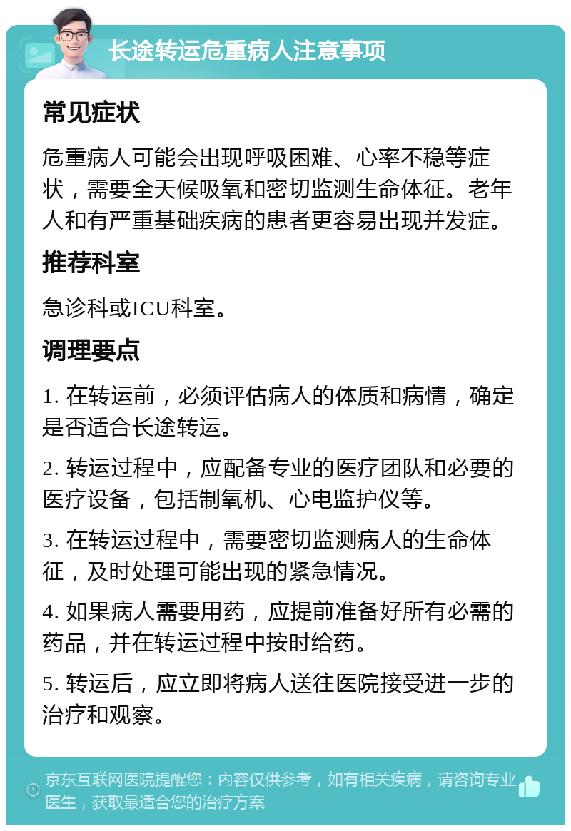 长途转运危重病人注意事项 常见症状 危重病人可能会出现呼吸困难、心率不稳等症状，需要全天候吸氧和密切监测生命体征。老年人和有严重基础疾病的患者更容易出现并发症。 推荐科室 急诊科或ICU科室。 调理要点 1. 在转运前，必须评估病人的体质和病情，确定是否适合长途转运。 2. 转运过程中，应配备专业的医疗团队和必要的医疗设备，包括制氧机、心电监护仪等。 3. 在转运过程中，需要密切监测病人的生命体征，及时处理可能出现的紧急情况。 4. 如果病人需要用药，应提前准备好所有必需的药品，并在转运过程中按时给药。 5. 转运后，应立即将病人送往医院接受进一步的治疗和观察。