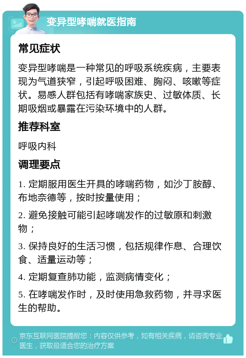 变异型哮喘就医指南 常见症状 变异型哮喘是一种常见的呼吸系统疾病，主要表现为气道狭窄，引起呼吸困难、胸闷、咳嗽等症状。易感人群包括有哮喘家族史、过敏体质、长期吸烟或暴露在污染环境中的人群。 推荐科室 呼吸内科 调理要点 1. 定期服用医生开具的哮喘药物，如沙丁胺醇、布地奈德等，按时按量使用； 2. 避免接触可能引起哮喘发作的过敏原和刺激物； 3. 保持良好的生活习惯，包括规律作息、合理饮食、适量运动等； 4. 定期复查肺功能，监测病情变化； 5. 在哮喘发作时，及时使用急救药物，并寻求医生的帮助。