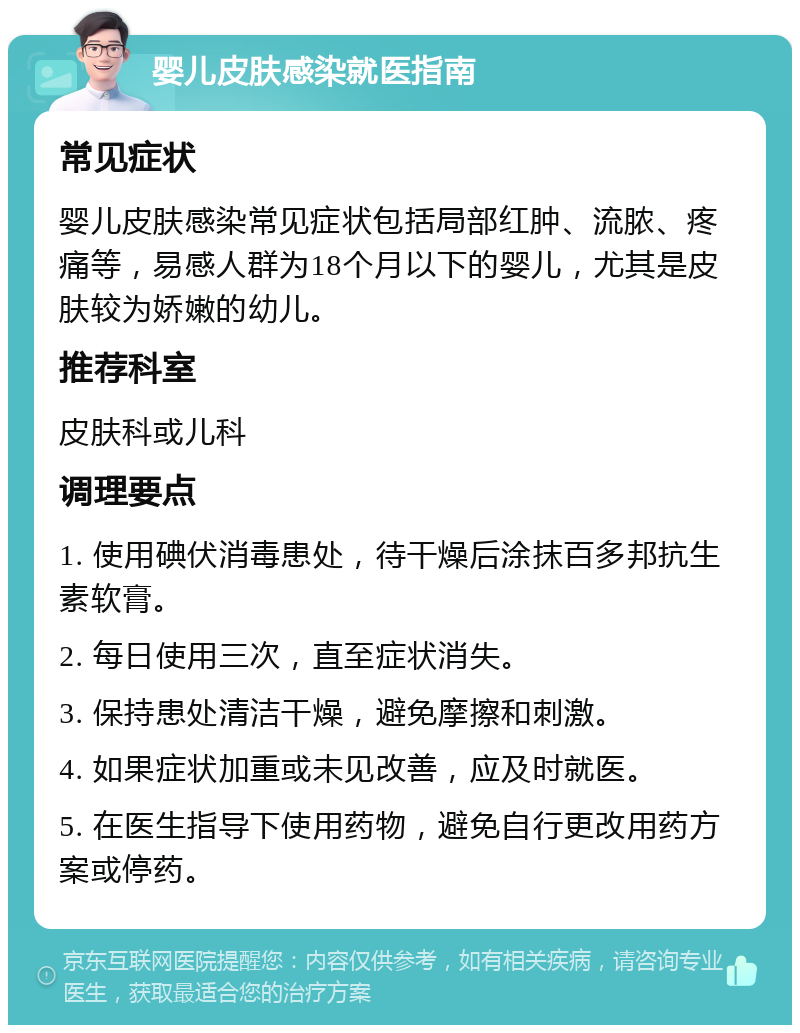 婴儿皮肤感染就医指南 常见症状 婴儿皮肤感染常见症状包括局部红肿、流脓、疼痛等，易感人群为18个月以下的婴儿，尤其是皮肤较为娇嫩的幼儿。 推荐科室 皮肤科或儿科 调理要点 1. 使用碘伏消毒患处，待干燥后涂抹百多邦抗生素软膏。 2. 每日使用三次，直至症状消失。 3. 保持患处清洁干燥，避免摩擦和刺激。 4. 如果症状加重或未见改善，应及时就医。 5. 在医生指导下使用药物，避免自行更改用药方案或停药。