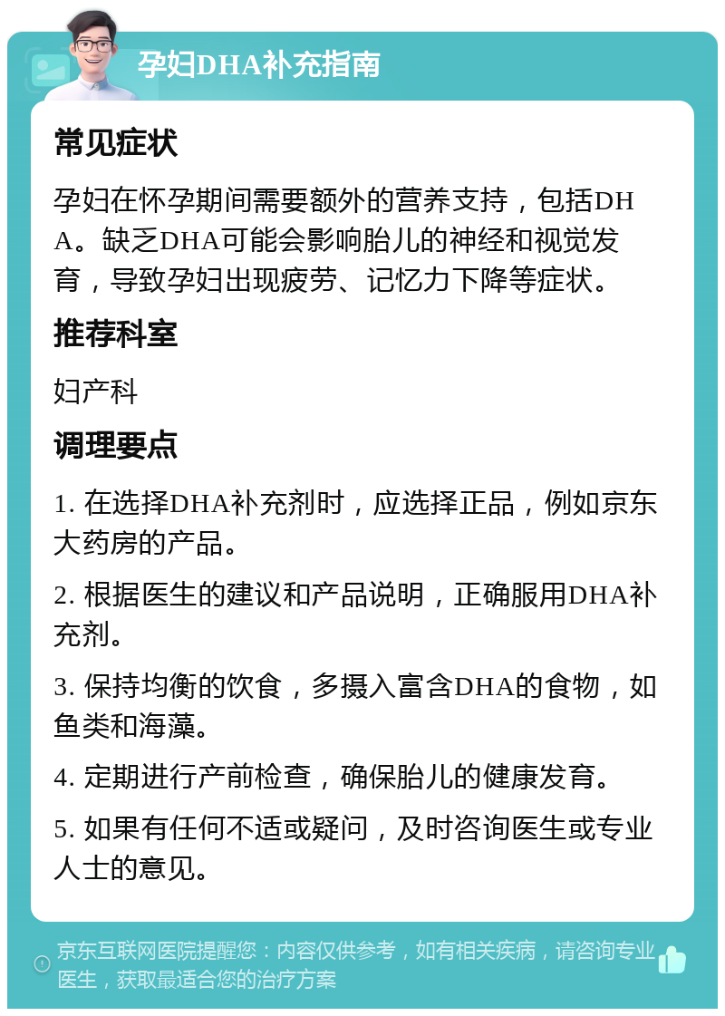 孕妇DHA补充指南 常见症状 孕妇在怀孕期间需要额外的营养支持，包括DHA。缺乏DHA可能会影响胎儿的神经和视觉发育，导致孕妇出现疲劳、记忆力下降等症状。 推荐科室 妇产科 调理要点 1. 在选择DHA补充剂时，应选择正品，例如京东大药房的产品。 2. 根据医生的建议和产品说明，正确服用DHA补充剂。 3. 保持均衡的饮食，多摄入富含DHA的食物，如鱼类和海藻。 4. 定期进行产前检查，确保胎儿的健康发育。 5. 如果有任何不适或疑问，及时咨询医生或专业人士的意见。