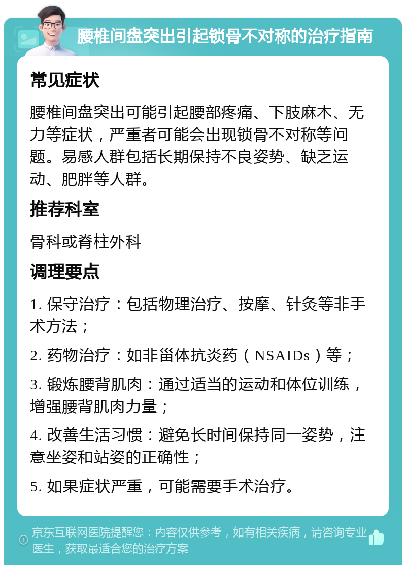 腰椎间盘突出引起锁骨不对称的治疗指南 常见症状 腰椎间盘突出可能引起腰部疼痛、下肢麻木、无力等症状，严重者可能会出现锁骨不对称等问题。易感人群包括长期保持不良姿势、缺乏运动、肥胖等人群。 推荐科室 骨科或脊柱外科 调理要点 1. 保守治疗：包括物理治疗、按摩、针灸等非手术方法； 2. 药物治疗：如非甾体抗炎药（NSAIDs）等； 3. 锻炼腰背肌肉：通过适当的运动和体位训练，增强腰背肌肉力量； 4. 改善生活习惯：避免长时间保持同一姿势，注意坐姿和站姿的正确性； 5. 如果症状严重，可能需要手术治疗。