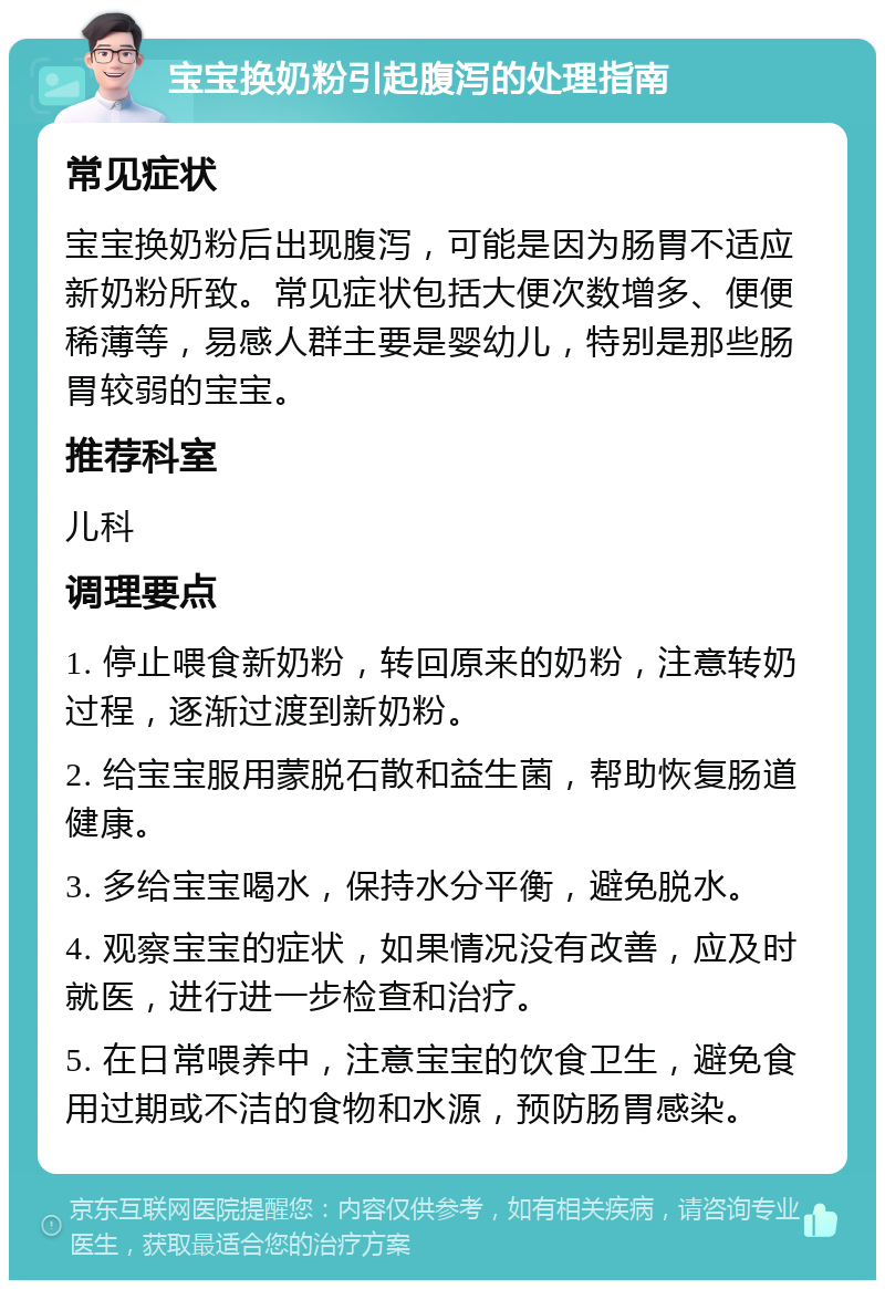 宝宝换奶粉引起腹泻的处理指南 常见症状 宝宝换奶粉后出现腹泻，可能是因为肠胃不适应新奶粉所致。常见症状包括大便次数增多、便便稀薄等，易感人群主要是婴幼儿，特别是那些肠胃较弱的宝宝。 推荐科室 儿科 调理要点 1. 停止喂食新奶粉，转回原来的奶粉，注意转奶过程，逐渐过渡到新奶粉。 2. 给宝宝服用蒙脱石散和益生菌，帮助恢复肠道健康。 3. 多给宝宝喝水，保持水分平衡，避免脱水。 4. 观察宝宝的症状，如果情况没有改善，应及时就医，进行进一步检查和治疗。 5. 在日常喂养中，注意宝宝的饮食卫生，避免食用过期或不洁的食物和水源，预防肠胃感染。