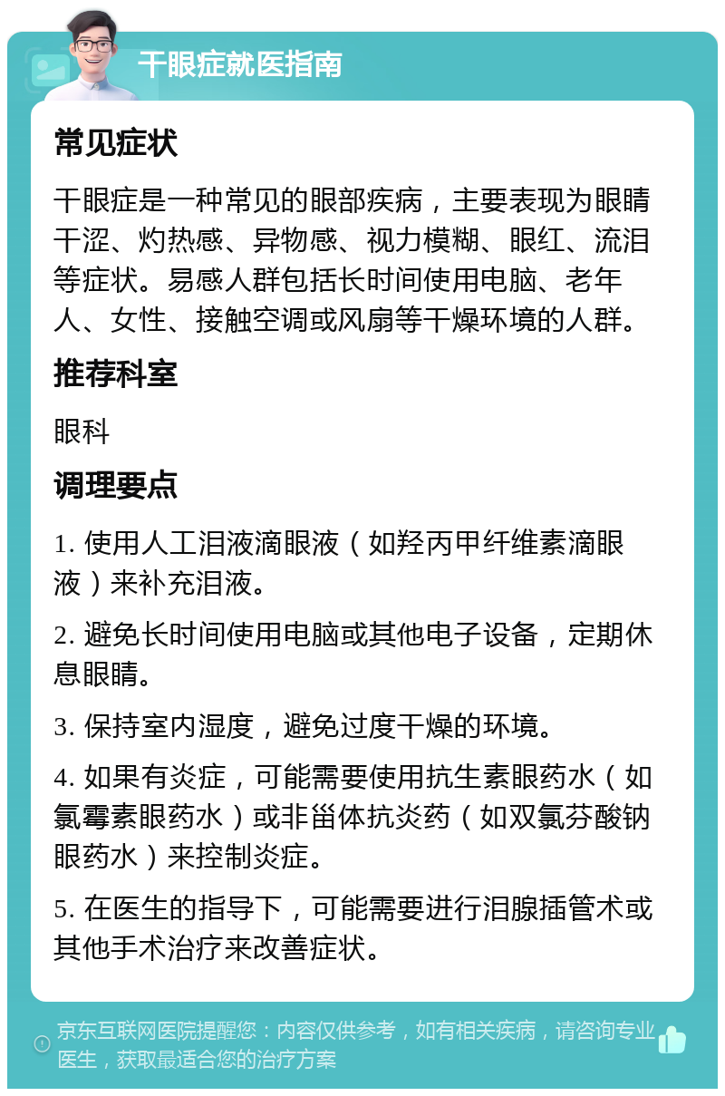 干眼症就医指南 常见症状 干眼症是一种常见的眼部疾病，主要表现为眼睛干涩、灼热感、异物感、视力模糊、眼红、流泪等症状。易感人群包括长时间使用电脑、老年人、女性、接触空调或风扇等干燥环境的人群。 推荐科室 眼科 调理要点 1. 使用人工泪液滴眼液（如羟丙甲纤维素滴眼液）来补充泪液。 2. 避免长时间使用电脑或其他电子设备，定期休息眼睛。 3. 保持室内湿度，避免过度干燥的环境。 4. 如果有炎症，可能需要使用抗生素眼药水（如氯霉素眼药水）或非甾体抗炎药（如双氯芬酸钠眼药水）来控制炎症。 5. 在医生的指导下，可能需要进行泪腺插管术或其他手术治疗来改善症状。